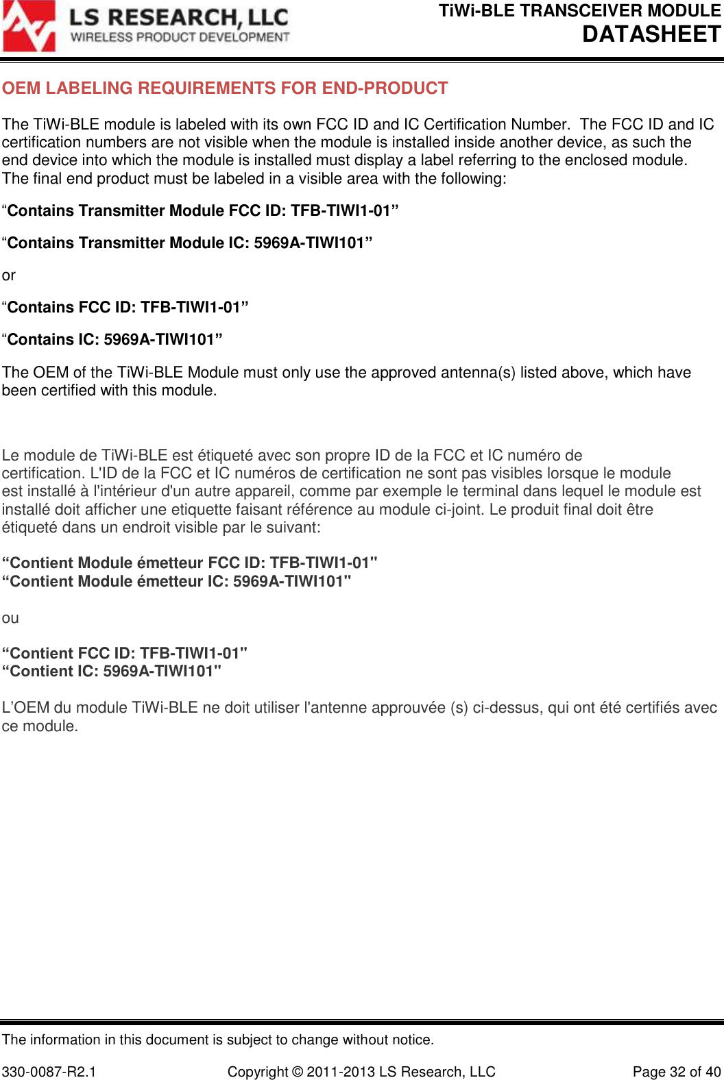 TiWi-BLE TRANSCEIVER MODULE DATASHEET   The information in this document is subject to change without notice.  330-0087-R2.1  Copyright © 2011-2013 LS Research, LLC  Page 32 of 40 OEM LABELING REQUIREMENTS FOR END-PRODUCT The TiWi-BLE module is labeled with its own FCC ID and IC Certification Number.  The FCC ID and IC certification numbers are not visible when the module is installed inside another device, as such the end device into which the module is installed must display a label referring to the enclosed module.  The final end product must be labeled in a visible area with the following: “Contains Transmitter Module FCC ID: TFB-TIWI1-01” “Contains Transmitter Module IC: 5969A-TIWI101” or “Contains FCC ID: TFB-TIWI1-01” “Contains IC: 5969A-TIWI101” The OEM of the TiWi-BLE Module must only use the approved antenna(s) listed above, which have been certified with this module.  Le module de TiWi-BLE est étiqueté avec son propre ID de la FCC et IC numéro de certification. L&apos;ID de la FCC et IC numéros de certification ne sont pas visibles lorsque le module est installé à l&apos;intérieur d&apos;un autre appareil, comme par exemple le terminal dans lequel le module est installé doit afficher une etiquette faisant référence au module ci-joint. Le produit final doit être étiqueté dans un endroit visible par le suivant:  “Contient Module émetteur FCC ID: TFB-TIWI1-01&quot; “Contient Module émetteur IC: 5969A-TIWI101&quot;  ou  “Contient FCC ID: TFB-TIWI1-01&quot; “Contient IC: 5969A-TIWI101&quot;  L’OEM du module TiWi-BLE ne doit utiliser l&apos;antenne approuvée (s) ci-dessus, qui ont été certifiés avec ce module.   