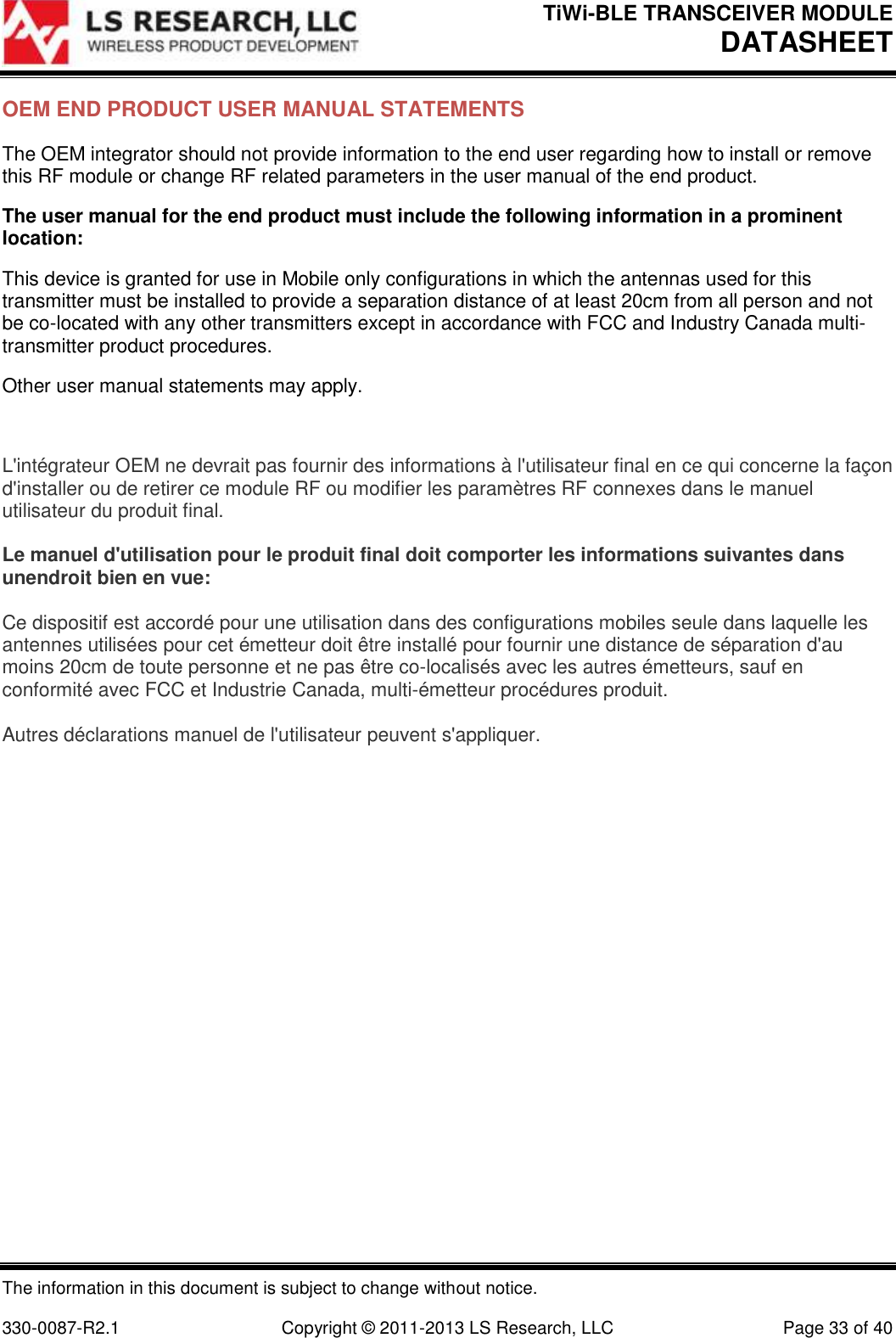 TiWi-BLE TRANSCEIVER MODULE DATASHEET   The information in this document is subject to change without notice.  330-0087-R2.1  Copyright © 2011-2013 LS Research, LLC  Page 33 of 40 OEM END PRODUCT USER MANUAL STATEMENTS The OEM integrator should not provide information to the end user regarding how to install or remove this RF module or change RF related parameters in the user manual of the end product. The user manual for the end product must include the following information in a prominent location: This device is granted for use in Mobile only configurations in which the antennas used for this transmitter must be installed to provide a separation distance of at least 20cm from all person and not be co-located with any other transmitters except in accordance with FCC and Industry Canada multi-transmitter product procedures. Other user manual statements may apply.  L&apos;intégrateur OEM ne devrait pas fournir des informations à l&apos;utilisateur final en ce qui concerne la façon d&apos;installer ou de retirer ce module RF ou modifier les paramètres RF connexes dans le manuel utilisateur du produit final.  Le manuel d&apos;utilisation pour le produit final doit comporter les informations suivantes dans unendroit bien en vue:  Ce dispositif est accordé pour une utilisation dans des configurations mobiles seule dans laquelle les antennes utilisées pour cet émetteur doit être installé pour fournir une distance de séparation d&apos;au moins 20cm de toute personne et ne pas être co-localisés avec les autres émetteurs, sauf en conformité avec FCC et Industrie Canada, multi-émetteur procédures produit.  Autres déclarations manuel de l&apos;utilisateur peuvent s&apos;appliquer.    