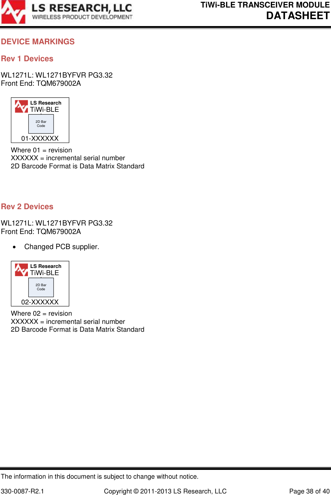 TiWi-BLE TRANSCEIVER MODULE DATASHEET   The information in this document is subject to change without notice.  330-0087-R2.1  Copyright © 2011-2013 LS Research, LLC  Page 38 of 40 DEVICE MARKINGS Rev 1 Devices WL1271L: WL1271BYFVR PG3.32 Front End: TQM679002A 2D Bar CodeWhere 01 = revisionXXXXXX = incremental serial number2D Barcode Format is Data Matrix StandardLS Research01-XXXXXXTiWi-BLE  Rev 2 Devices WL1271L: WL1271BYFVR PG3.32 Front End: TQM679002A   Changed PCB supplier. 2D Bar CodeWhere 02 = revisionXXXXXX = incremental serial number2D Barcode Format is Data Matrix StandardLS Research02-XXXXXXTiWi-BLE   