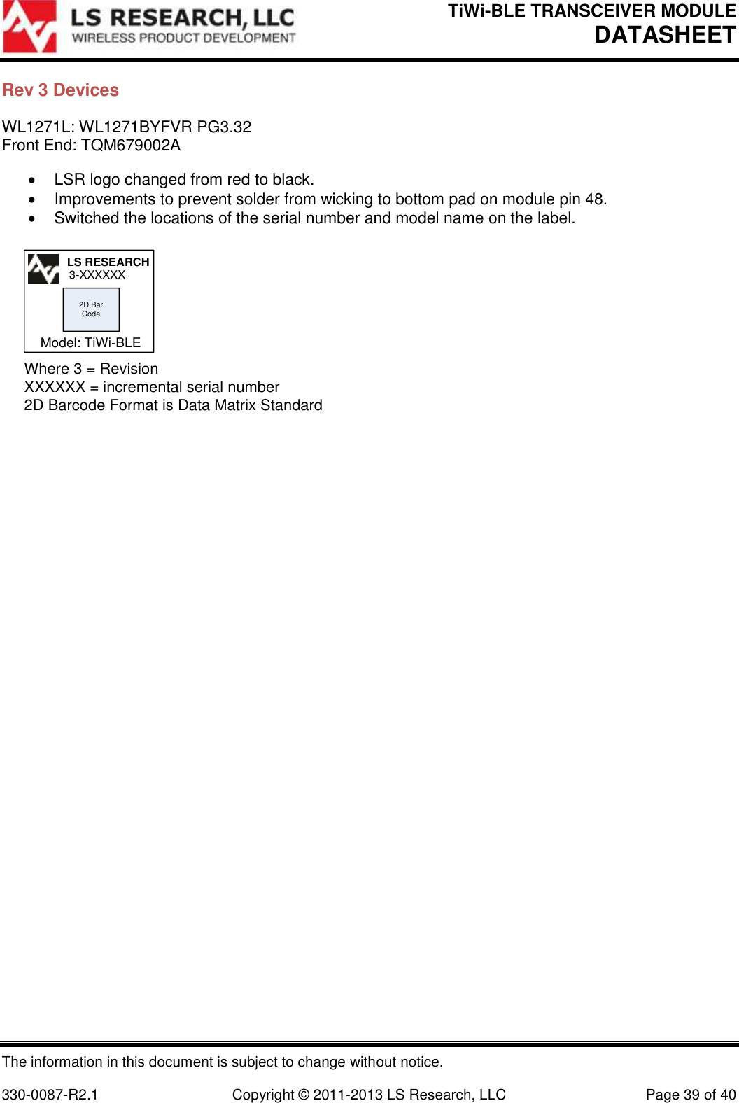 TiWi-BLE TRANSCEIVER MODULE DATASHEET   The information in this document is subject to change without notice.  330-0087-R2.1  Copyright © 2011-2013 LS Research, LLC  Page 39 of 40 Rev 3 Devices WL1271L: WL1271BYFVR PG3.32 Front End: TQM679002A   LSR logo changed from red to black.   Improvements to prevent solder from wicking to bottom pad on module pin 48.   Switched the locations of the serial number and model name on the label. 2D Bar CodeWhere 3 = RevisionXXXXXX = incremental serial number2D Barcode Format is Data Matrix StandardLS RESEARCH3-XXXXXXModel: TiWi-BLE  