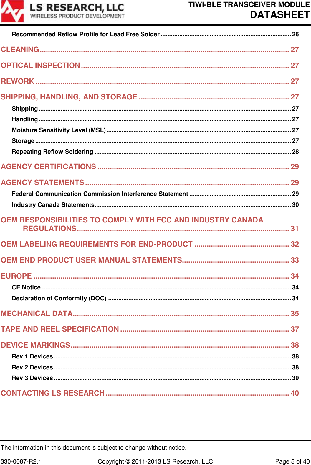 TiWi-BLE TRANSCEIVER MODULE DATASHEET   The information in this document is subject to change without notice.  330-0087-R2.1  Copyright © 2011-2013 LS Research, LLC  Page 5 of 40 Recommended Reflow Profile for Lead Free Solder ............................................................................. 26 CLEANING ......................................................................................................................... 27 OPTICAL INSPECTION ..................................................................................................... 27 REWORK ........................................................................................................................... 27 SHIPPING, HANDLING, AND STORAGE ......................................................................... 27 Shipping ..................................................................................................................................................... 27 Handling ..................................................................................................................................................... 27 Moisture Sensitivity Level (MSL) ............................................................................................................. 27 Storage ....................................................................................................................................................... 27 Repeating Reflow Soldering .................................................................................................................... 28 AGENCY CERTIFICATIONS ............................................................................................. 29 AGENCY STATEMENTS ................................................................................................... 29 Federal Communication Commission Interference Statement ............................................................ 29 Industry Canada Statements.................................................................................................................... 30 OEM RESPONSIBILITIES TO COMPLY WITH FCC AND INDUSTRY CANADA REGULATIONS ....................................................................................................... 31 OEM LABELING REQUIREMENTS FOR END-PRODUCT .............................................. 32 OEM END PRODUCT USER MANUAL STATEMENTS.................................................... 33 EUROPE ............................................................................................................................ 34 CE Notice ................................................................................................................................................... 34 Declaration of Conformity (DOC) ............................................................................................................ 34 MECHANICAL DATA......................................................................................................... 35 TAPE AND REEL SPECIFICATION .................................................................................. 37 DEVICE MARKINGS .......................................................................................................... 38 Rev 1 Devices ............................................................................................................................................ 38 Rev 2 Devices ............................................................................................................................................ 38 Rev 3 Devices ............................................................................................................................................ 39 CONTACTING LS RESEARCH ......................................................................................... 40  