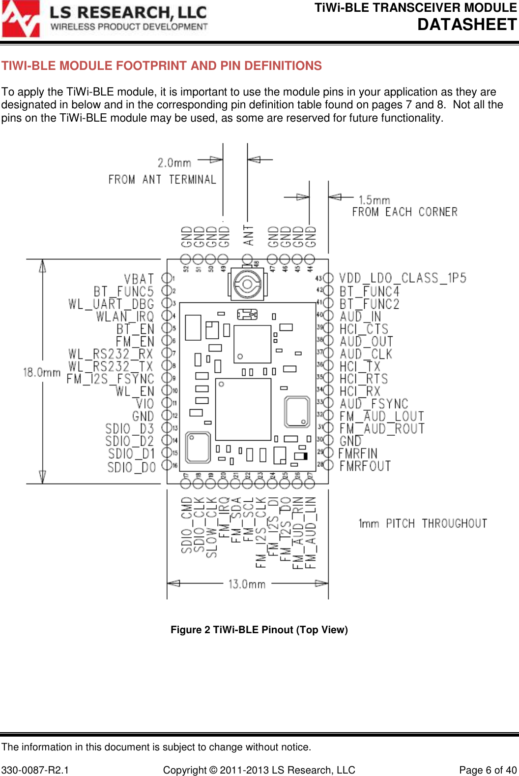 TiWi-BLE TRANSCEIVER MODULE DATASHEET   The information in this document is subject to change without notice.  330-0087-R2.1  Copyright © 2011-2013 LS Research, LLC  Page 6 of 40 TIWI-BLE MODULE FOOTPRINT AND PIN DEFINITIONS To apply the TiWi-BLE module, it is important to use the module pins in your application as they are designated in below and in the corresponding pin definition table found on pages 7 and 8.  Not all the pins on the TiWi-BLE module may be used, as some are reserved for future functionality.   Figure 2 TiWi-BLE Pinout (Top View) 