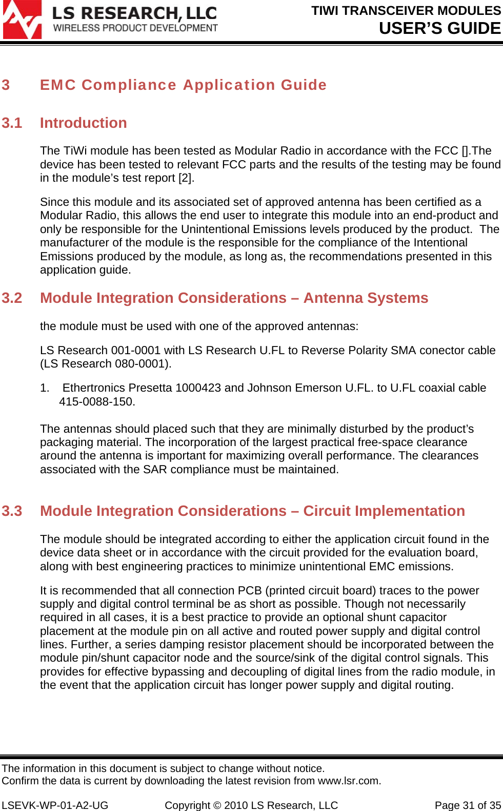 TIWI TRANSCEIVER MODULES USER’S GUIDE The information in this document is subject to change without notice. Confirm the data is current by downloading the latest revision from www.lsr.com.  LSEVK-WP-01-A2-UG  Copyright © 2010 LS Research, LLC  Page 31 of 35 3 EMC Compliance Application Guide  3.1 Introduction The TiWi module has been tested as Modular Radio in accordance with the FCC [].The device has been tested to relevant FCC parts and the results of the testing may be found in the module’s test report [2]. Since this module and its associated set of approved antenna has been certified as a Modular Radio, this allows the end user to integrate this module into an end-product and only be responsible for the Unintentional Emissions levels produced by the product.  The manufacturer of the module is the responsible for the compliance of the Intentional Emissions produced by the module, as long as, the recommendations presented in this application guide. 3.2  Module Integration Considerations – Antenna Systems the module must be used with one of the approved antennas:  LS Research 001-0001 with LS Research U.FL to Reverse Polarity SMA conector cable (LS Research 080-0001).  1.   Ethertronics Presetta 1000423 and Johnson Emerson U.FL. to U.FL coaxial cable 415-0088-150.     The antennas should placed such that they are minimally disturbed by the product’s packaging material. The incorporation of the largest practical free-space clearance around the antenna is important for maximizing overall performance. The clearances associated with the SAR compliance must be maintained.   3.3  Module Integration Considerations – Circuit Implementation The module should be integrated according to either the application circuit found in the device data sheet or in accordance with the circuit provided for the evaluation board, along with best engineering practices to minimize unintentional EMC emissions.  It is recommended that all connection PCB (printed circuit board) traces to the power supply and digital control terminal be as short as possible. Though not necessarily required in all cases, it is a best practice to provide an optional shunt capacitor placement at the module pin on all active and routed power supply and digital control lines. Further, a series damping resistor placement should be incorporated between the module pin/shunt capacitor node and the source/sink of the digital control signals. This provides for effective bypassing and decoupling of digital lines from the radio module, in the event that the application circuit has longer power supply and digital routing.  