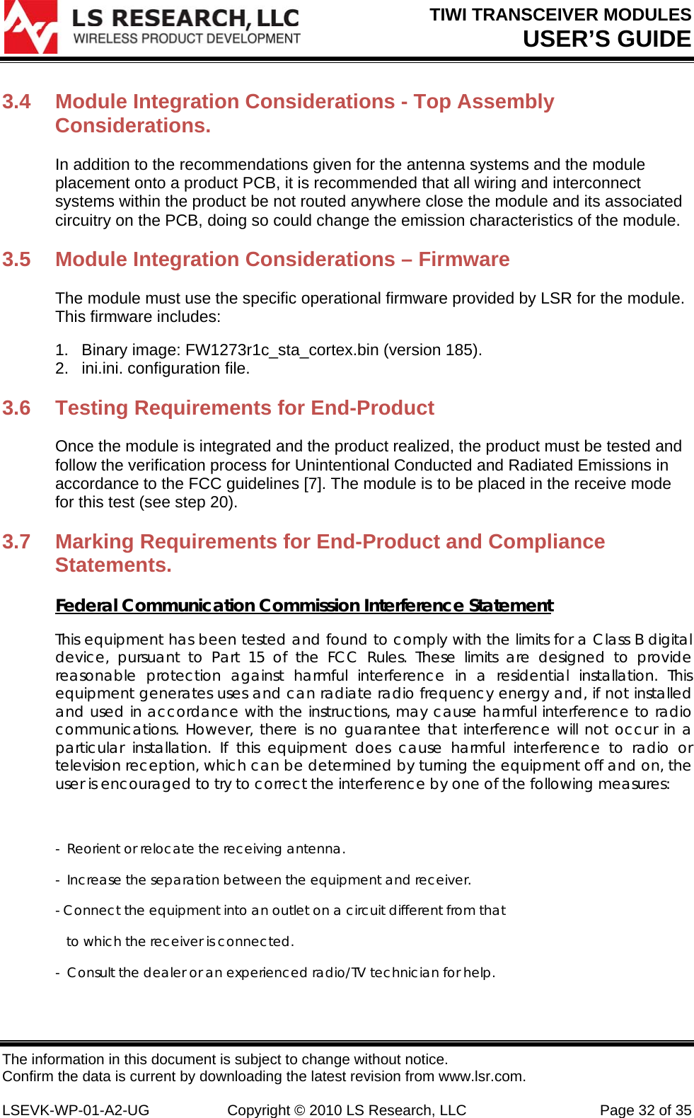 TIWI TRANSCEIVER MODULES USER’S GUIDE The information in this document is subject to change without notice. Confirm the data is current by downloading the latest revision from www.lsr.com.  LSEVK-WP-01-A2-UG  Copyright © 2010 LS Research, LLC  Page 32 of 35 3.4  Module Integration Considerations - Top Assembly Considerations.  In addition to the recommendations given for the antenna systems and the module placement onto a product PCB, it is recommended that all wiring and interconnect systems within the product be not routed anywhere close the module and its associated circuitry on the PCB, doing so could change the emission characteristics of the module.  3.5  Module Integration Considerations – Firmware The module must use the specific operational firmware provided by LSR for the module. This firmware includes: 1.  Binary image: FW1273r1c_sta_cortex.bin (version 185).  2.  ini.ini. configuration file.  3.6  Testing Requirements for End-Product Once the module is integrated and the product realized, the product must be tested and follow the verification process for Unintentional Conducted and Radiated Emissions in accordance to the FCC guidelines [7]. The module is to be placed in the receive mode for this test (see step 20).  3.7  Marking Requirements for End-Product and Compliance Statements.  Federal Communication Commission Interference Statement This equipment has been tested and found to comply with the limits for a Class B digital device, pursuant to Part 15 of the FCC Rules. These limits are designed to provide reasonable protection against harmful interference in a residential installation. This equipment generates uses and can radiate radio frequency energy and, if not installed and used in accordance with the instructions, may cause harmful interference to radio communications. However, there is no guarantee that interference will not occur in a particular installation. If this equipment does cause harmful interference to radio or television reception, which can be determined by turning the equipment off and on, the user is encouraged to try to correct the interference by one of the following measures:  -  Reorient or relocate the receiving antenna. -  Increase the separation between the equipment and receiver. - Connect the equipment into an outlet on a circuit different from that     to which the receiver is connected. -  Consult the dealer or an experienced radio/TV technician for help.  