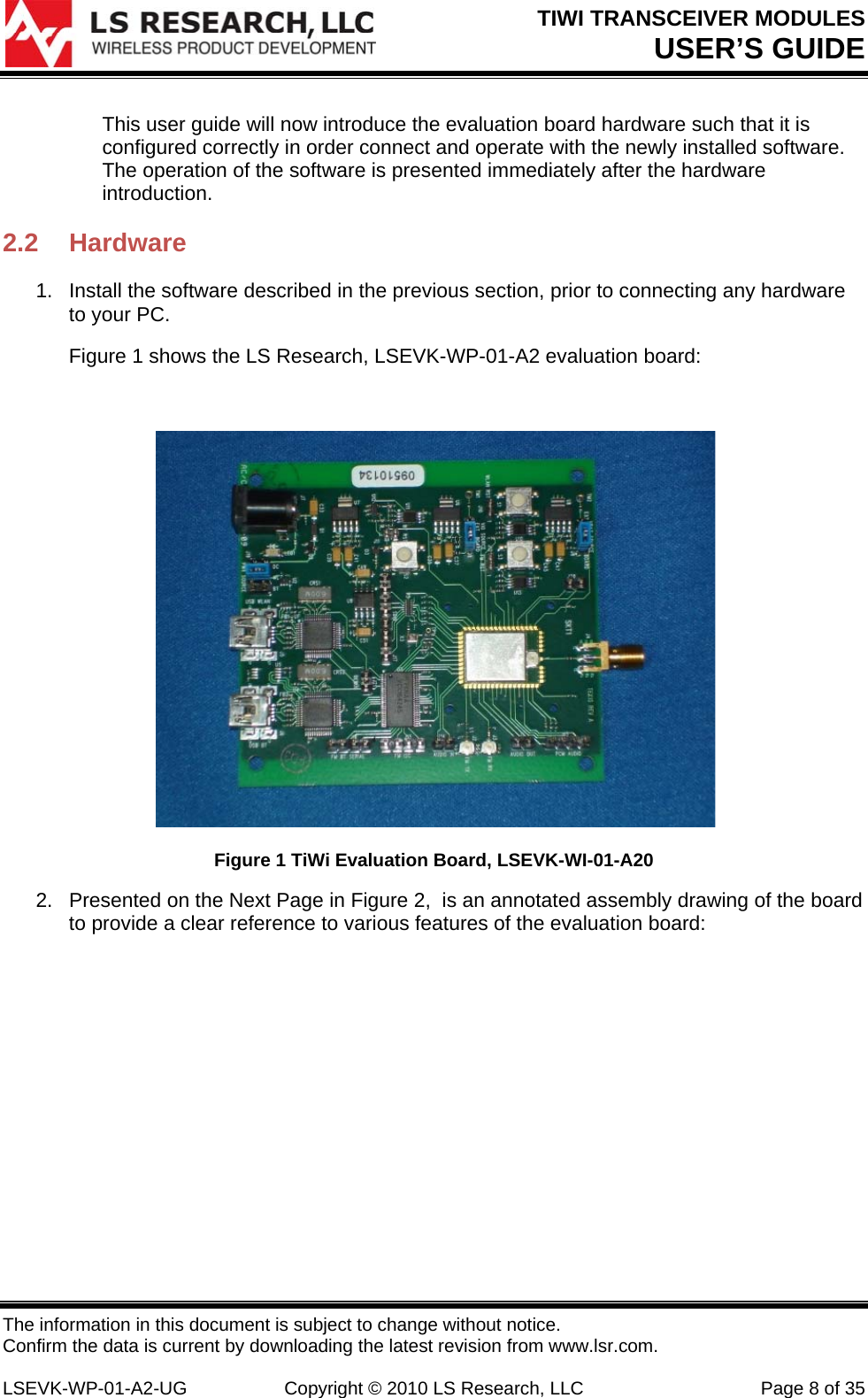 TIWI TRANSCEIVER MODULES USER’S GUIDE The information in this document is subject to change without notice. Confirm the data is current by downloading the latest revision from www.lsr.com.  LSEVK-WP-01-A2-UG  Copyright © 2010 LS Research, LLC  Page 8 of 35 This user guide will now introduce the evaluation board hardware such that it is configured correctly in order connect and operate with the newly installed software. The operation of the software is presented immediately after the hardware introduction. 2.2 Hardware 1.  Install the software described in the previous section, prior to connecting any hardware to your PC. Figure 1 shows the LS Research, LSEVK-WP-01-A2 evaluation board:    Figure 1 TiWi Evaluation Board, LSEVK-WI-01-A20 2.  Presented on the Next Page in Figure 2,  is an annotated assembly drawing of the board to provide a clear reference to various features of the evaluation board:         