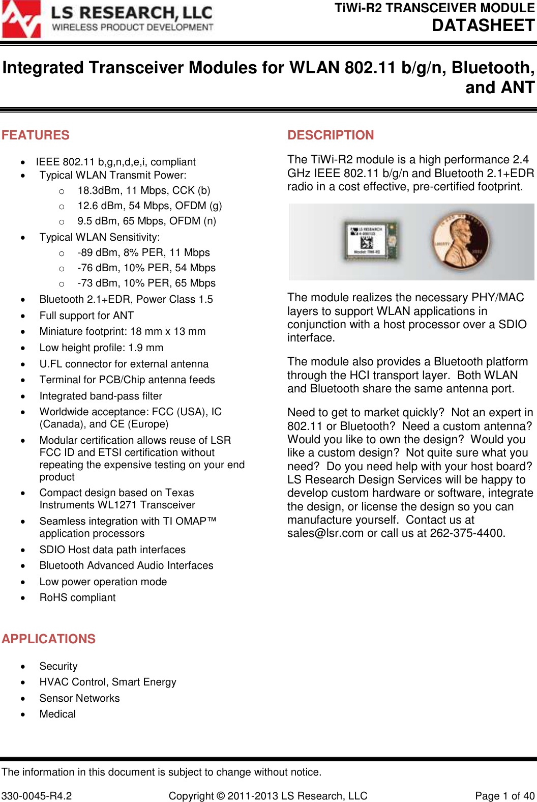 TiWi-R2 TRANSCEIVER MODULE DATASHEET  The information in this document is subject to change without notice.  330-0045-R4.2  Copyright © 2011-2013 LS Research, LLC  Page 1 of 40 Integrated Transceiver Modules for WLAN 802.11 b/g/n, Bluetooth, and ANT   FEATURES IEEE 802.11 b,g,n,d,e,i, compliant   Typical WLAN Transmit Power: o 18.3dBm, 11 Mbps, CCK (b) o  12.6 dBm, 54 Mbps, OFDM (g) o  9.5 dBm, 65 Mbps, OFDM (n)   Typical WLAN Sensitivity: o  -89 dBm, 8% PER, 11 Mbps o  -76 dBm, 10% PER, 54 Mbps o  -73 dBm, 10% PER, 65 Mbps   Bluetooth 2.1+EDR, Power Class 1.5   Full support for ANT   Miniature footprint: 18 mm x 13 mm   Low height profile: 1.9 mm   U.FL connector for external antenna   Terminal for PCB/Chip antenna feeds   Integrated band-pass filter   Worldwide acceptance: FCC (USA), IC (Canada), and CE (Europe)   Modular certification allows reuse of LSR FCC ID and ETSI certification without repeating the expensive testing on your end product   Compact design based on Texas Instruments WL1271 Transceiver  Seamless integration with TI OMAP™ application processors   SDIO Host data path interfaces   Bluetooth Advanced Audio Interfaces   Low power operation mode   RoHS compliant  APPLICATIONS   Security   HVAC Control, Smart Energy   Sensor Networks   Medical   DESCRIPTION The TiWi-R2 module is a high performance 2.4 GHz IEEE 802.11 b/g/n and Bluetooth 2.1+EDR radio in a cost effective, pre-certified footprint.   The module realizes the necessary PHY/MAC layers to support WLAN applications in conjunction with a host processor over a SDIO interface. The module also provides a Bluetooth platform through the HCI transport layer.  Both WLAN and Bluetooth share the same antenna port. Need to get to market quickly?  Not an expert in 802.11 or Bluetooth?  Need a custom antenna? Would you like to own the design?  Would you like a custom design?  Not quite sure what you need?  Do you need help with your host board?  LS Research Design Services will be happy to develop custom hardware or software, integrate the design, or license the design so you can manufacture yourself.  Contact us at sales@lsr.com or call us at 262-375-4400.  