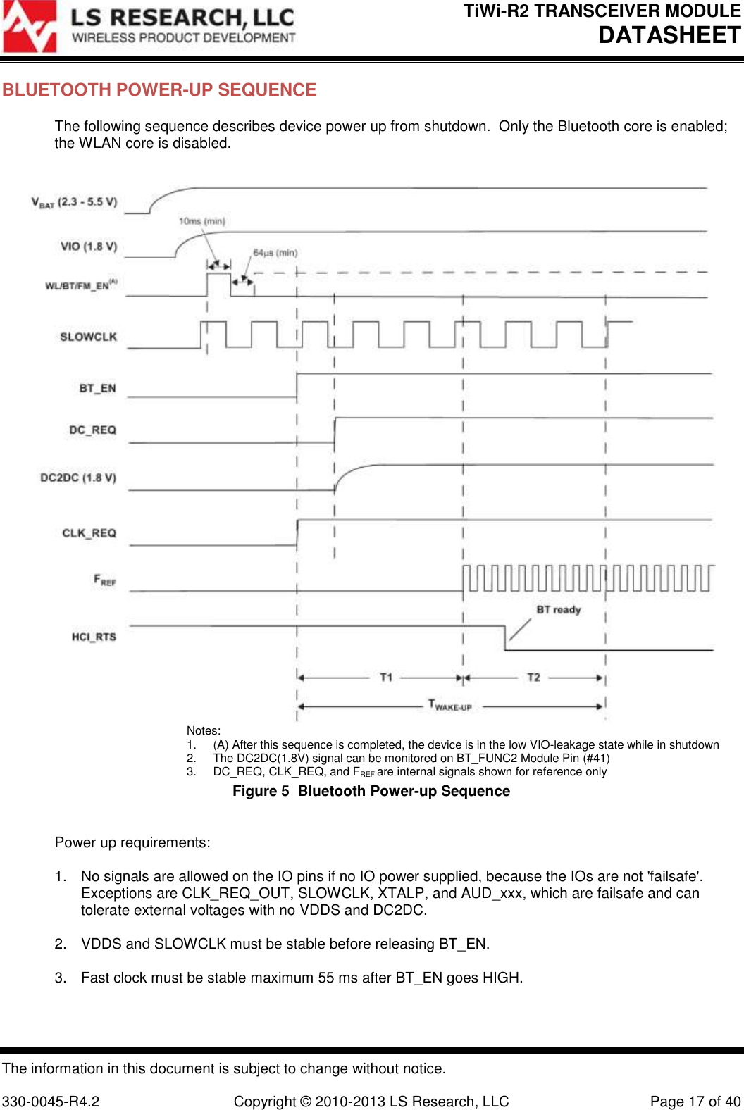 TiWi-R2 TRANSCEIVER MODULE     DATASHEET  The information in this document is subject to change without notice.  330-0045-R4.2  Copyright © 2010-2013 LS Research, LLC  Page 17 of 40 BLUETOOTH POWER-UP SEQUENCE  The following sequence describes device power up from shutdown.  Only the Bluetooth core is enabled; the WLAN core is disabled.    Notes: 1.  (A) After this sequence is completed, the device is in the low VIO-leakage state while in shutdown 2.  The DC2DC(1.8V) signal can be monitored on BT_FUNC2 Module Pin (#41) 3.  DC_REQ, CLK_REQ, and FREF are internal signals shown for reference only Figure 5  Bluetooth Power-up Sequence  Power up requirements:  1.  No signals are allowed on the IO pins if no IO power supplied, because the IOs are not &apos;failsafe&apos;.  Exceptions are CLK_REQ_OUT, SLOWCLK, XTALP, and AUD_xxx, which are failsafe and can tolerate external voltages with no VDDS and DC2DC.  2.  VDDS and SLOWCLK must be stable before releasing BT_EN.  3.  Fast clock must be stable maximum 55 ms after BT_EN goes HIGH.  