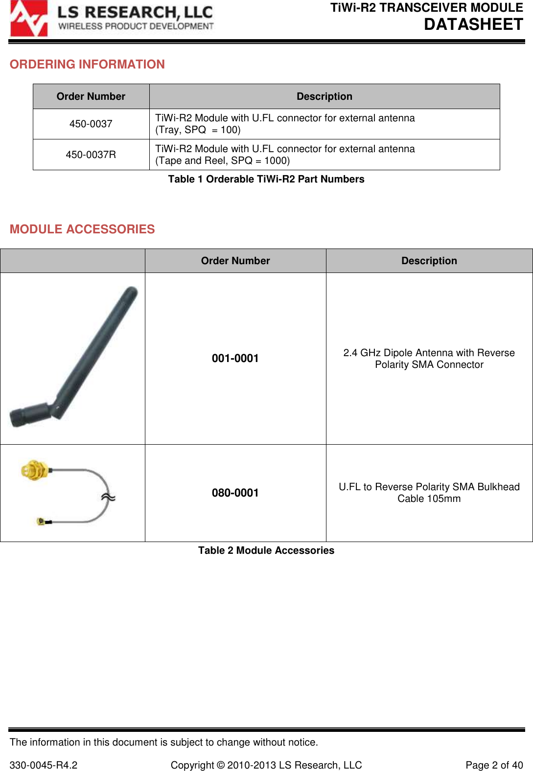 TiWi-R2 TRANSCEIVER MODULE     DATASHEET  The information in this document is subject to change without notice.  330-0045-R4.2  Copyright © 2010-2013 LS Research, LLC  Page 2 of 40 ORDERING INFORMATION Order Number Description 450-0037 TiWi-R2 Module with U.FL connector for external antenna (Tray, SPQ  = 100) 450-0037R TiWi-R2 Module with U.FL connector for external antenna (Tape and Reel, SPQ = 1000) Table 1 Orderable TiWi-R2 Part Numbers  MODULE ACCESSORIES  Order Number Description  001-0001 2.4 GHz Dipole Antenna with Reverse Polarity SMA Connector  080-0001 U.FL to Reverse Polarity SMA Bulkhead Cable 105mm Table 2 Module Accessories 