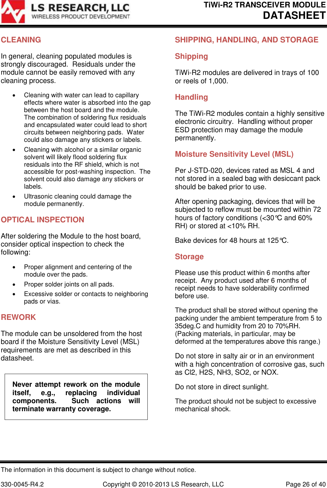 TiWi-R2 TRANSCEIVER MODULE     DATASHEET  The information in this document is subject to change without notice.  330-0045-R4.2  Copyright © 2010-2013 LS Research, LLC  Page 26 of 40 CLEANING In general, cleaning populated modules is strongly discouraged.  Residuals under the module cannot be easily removed with any cleaning process.   Cleaning with water can lead to capillary effects where water is absorbed into the gap between the host board and the module.  The combination of soldering flux residuals and encapsulated water could lead to short circuits between neighboring pads.  Water could also damage any stickers or labels.   Cleaning with alcohol or a similar organic solvent will likely flood soldering flux residuals into the RF shield, which is not accessible for post-washing inspection.  The solvent could also damage any stickers or labels.   Ultrasonic cleaning could damage the module permanently. OPTICAL INSPECTION After soldering the Module to the host board, consider optical inspection to check the following:   Proper alignment and centering of the module over the pads.   Proper solder joints on all pads.   Excessive solder or contacts to neighboring pads or vias. REWORK The module can be unsoldered from the host board if the Moisture Sensitivity Level (MSL) requirements are met as described in this datasheet. Never attempt rework on the module itself,  e.g.,  replacing  individual components.    Such  actions  will terminate warranty coverage. SHIPPING, HANDLING, AND STORAGE Shipping TiWi-R2 modules are delivered in trays of 100 or reels of 1,000. Handling The TiWi-R2 modules contain a highly sensitive electronic circuitry.  Handling without proper ESD protection may damage the module permanently.  Moisture Sensitivity Level (MSL) Per J-STD-020, devices rated as MSL 4 and not stored in a sealed bag with desiccant pack should be baked prior to use. After opening packaging, devices that will be subjected to reflow must be mounted within 72 hours of factory conditions (&lt;30°C and 60% RH) or stored at &lt;10% RH. Bake devices for 48 hours at 125°C.  Storage Please use this product within 6 months after receipt.  Any product used after 6 months of receipt needs to have solderability confirmed before use. The product shall be stored without opening the packing under the ambient temperature from 5 to 35deg.C and humidity from 20 to 70%RH.  (Packing materials, in particular, may be deformed at the temperatures above this range.) Do not store in salty air or in an environment with a high concentration of corrosive gas, such as Cl2, H2S, NH3, SO2, or NOX. Do not store in direct sunlight. The product should not be subject to excessive mechanical shock. 