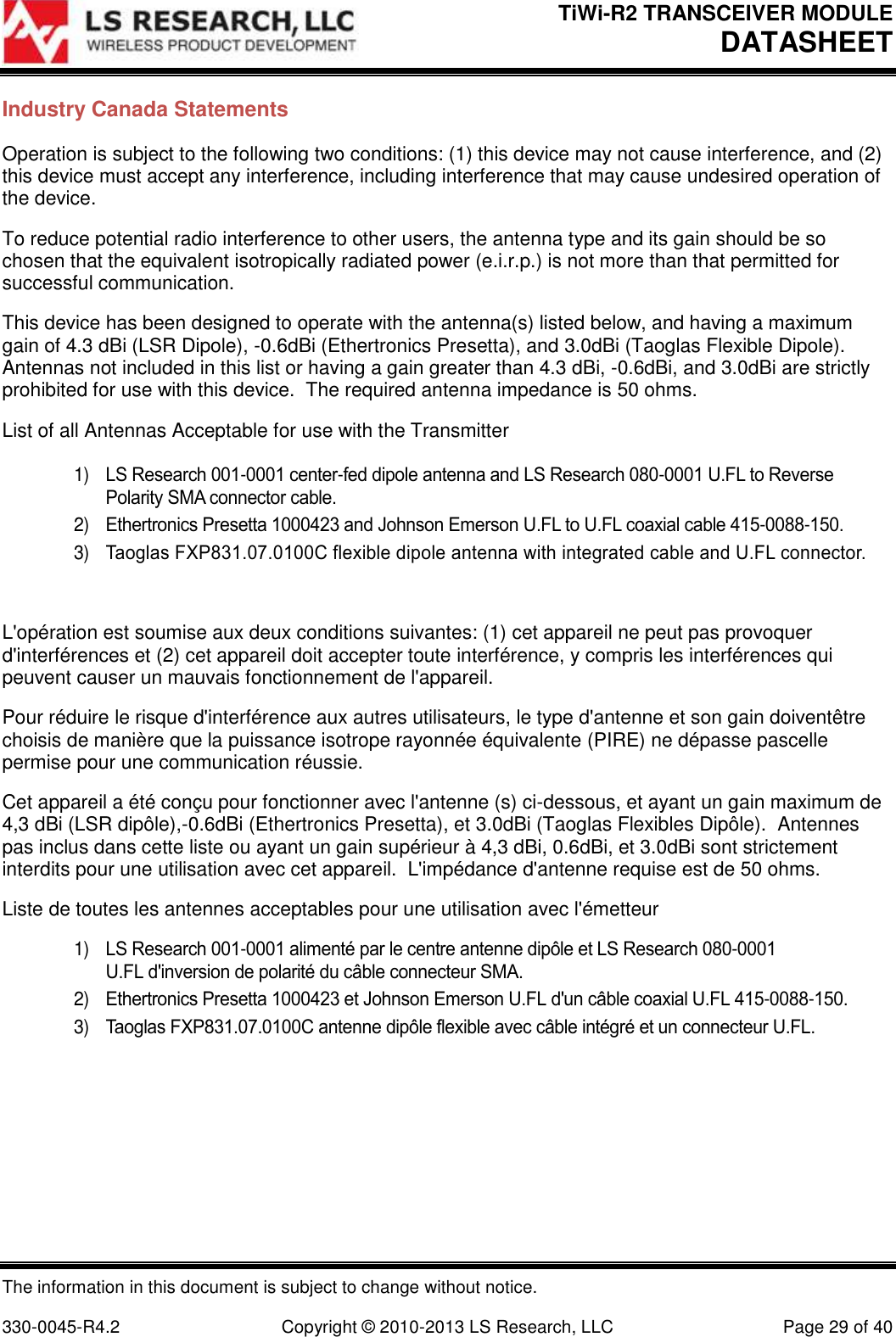 TiWi-R2 TRANSCEIVER MODULE     DATASHEET  The information in this document is subject to change without notice.  330-0045-R4.2  Copyright © 2010-2013 LS Research, LLC  Page 29 of 40 Industry Canada Statements Operation is subject to the following two conditions: (1) this device may not cause interference, and (2) this device must accept any interference, including interference that may cause undesired operation of the device. To reduce potential radio interference to other users, the antenna type and its gain should be so chosen that the equivalent isotropically radiated power (e.i.r.p.) is not more than that permitted for successful communication. This device has been designed to operate with the antenna(s) listed below, and having a maximum gain of 4.3 dBi (LSR Dipole), -0.6dBi (Ethertronics Presetta), and 3.0dBi (Taoglas Flexible Dipole).  Antennas not included in this list or having a gain greater than 4.3 dBi, -0.6dBi, and 3.0dBi are strictly prohibited for use with this device.  The required antenna impedance is 50 ohms. List of all Antennas Acceptable for use with the Transmitter  1) LS Research 001-0001 center-fed dipole antenna and LS Research 080-0001 U.FL to Reverse Polarity SMA connector cable.  2) Ethertronics Presetta 1000423 and Johnson Emerson U.FL to U.FL coaxial cable 415-0088-150. 3) Taoglas FXP831.07.0100C flexible dipole antenna with integrated cable and U.FL connector.  L&apos;opération est soumise aux deux conditions suivantes: (1) cet appareil ne peut pas provoquer d&apos;interférences et (2) cet appareil doit accepter toute interférence, y compris les interférences qui peuvent causer un mauvais fonctionnement de l&apos;appareil. Pour réduire le risque d&apos;interférence aux autres utilisateurs, le type d&apos;antenne et son gain doiventêtre choisis de manière que la puissance isotrope rayonnée équivalente (PIRE) ne dépasse pascelle permise pour une communication réussie. Cet appareil a été conçu pour fonctionner avec l&apos;antenne (s) ci-dessous, et ayant un gain maximum de 4,3 dBi (LSR dipôle),-0.6dBi (Ethertronics Presetta), et 3.0dBi (Taoglas Flexibles Dipôle).  Antennes pas inclus dans cette liste ou ayant un gain supérieur à 4,3 dBi, 0.6dBi, et 3.0dBi sont strictement interdits pour une utilisation avec cet appareil.  L&apos;impédance d&apos;antenne requise est de 50 ohms. Liste de toutes les antennes acceptables pour une utilisation avec l&apos;émetteur 1) LS Research 001-0001 alimenté par le centre antenne dipôle et LS Research 080-0001 U.FL d&apos;inversion de polarité du câble connecteur SMA. 2) Ethertronics Presetta 1000423 et Johnson Emerson U.FL d&apos;un câble coaxial U.FL 415-0088-150. 3) Taoglas FXP831.07.0100C antenne dipôle flexible avec câble intégré et un connecteur U.FL.    