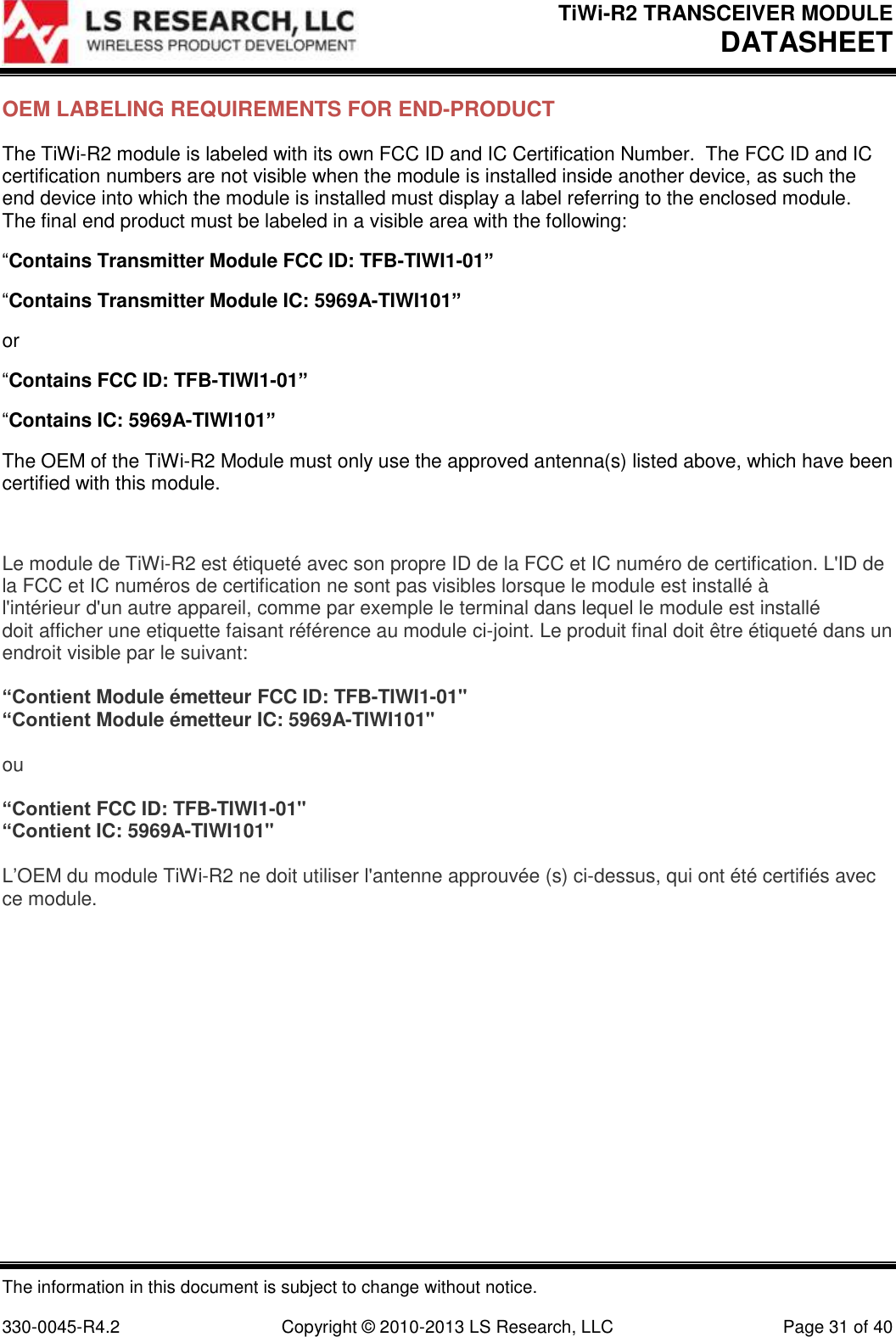 TiWi-R2 TRANSCEIVER MODULE     DATASHEET  The information in this document is subject to change without notice.  330-0045-R4.2  Copyright © 2010-2013 LS Research, LLC  Page 31 of 40 OEM LABELING REQUIREMENTS FOR END-PRODUCT The TiWi-R2 module is labeled with its own FCC ID and IC Certification Number.  The FCC ID and IC certification numbers are not visible when the module is installed inside another device, as such the end device into which the module is installed must display a label referring to the enclosed module.  The final end product must be labeled in a visible area with the following: “Contains Transmitter Module FCC ID: TFB-TIWI1-01” “Contains Transmitter Module IC: 5969A-TIWI101” or “Contains FCC ID: TFB-TIWI1-01” “Contains IC: 5969A-TIWI101” The OEM of the TiWi-R2 Module must only use the approved antenna(s) listed above, which have been certified with this module.  Le module de TiWi-R2 est étiqueté avec son propre ID de la FCC et IC numéro de certification. L&apos;ID de la FCC et IC numéros de certification ne sont pas visibles lorsque le module est installé à l&apos;intérieur d&apos;un autre appareil, comme par exemple le terminal dans lequel le module est installé doit afficher une etiquette faisant référence au module ci-joint. Le produit final doit être étiqueté dans un endroit visible par le suivant:  “Contient Module émetteur FCC ID: TFB-TIWI1-01&quot; “Contient Module émetteur IC: 5969A-TIWI101&quot;  ou  “Contient FCC ID: TFB-TIWI1-01&quot; “Contient IC: 5969A-TIWI101&quot;  L’OEM du module TiWi-R2 ne doit utiliser l&apos;antenne approuvée (s) ci-dessus, qui ont été certifiés avec ce module.   