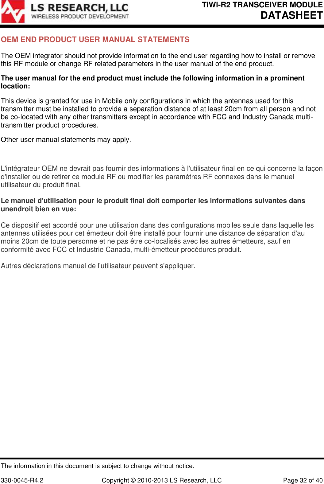 TiWi-R2 TRANSCEIVER MODULE     DATASHEET  The information in this document is subject to change without notice.  330-0045-R4.2  Copyright © 2010-2013 LS Research, LLC  Page 32 of 40 OEM END PRODUCT USER MANUAL STATEMENTS The OEM integrator should not provide information to the end user regarding how to install or remove this RF module or change RF related parameters in the user manual of the end product. The user manual for the end product must include the following information in a prominent location: This device is granted for use in Mobile only configurations in which the antennas used for this transmitter must be installed to provide a separation distance of at least 20cm from all person and not be co-located with any other transmitters except in accordance with FCC and Industry Canada multi-transmitter product procedures. Other user manual statements may apply.  L&apos;intégrateur OEM ne devrait pas fournir des informations à l&apos;utilisateur final en ce qui concerne la façon d&apos;installer ou de retirer ce module RF ou modifier les paramètres RF connexes dans le manuel utilisateur du produit final.  Le manuel d&apos;utilisation pour le produit final doit comporter les informations suivantes dans unendroit bien en vue:  Ce dispositif est accordé pour une utilisation dans des configurations mobiles seule dans laquelle les antennes utilisées pour cet émetteur doit être installé pour fournir une distance de séparation d&apos;au moins 20cm de toute personne et ne pas être co-localisés avec les autres émetteurs, sauf en conformité avec FCC et Industrie Canada, multi-émetteur procédures produit.  Autres déclarations manuel de l&apos;utilisateur peuvent s&apos;appliquer.    