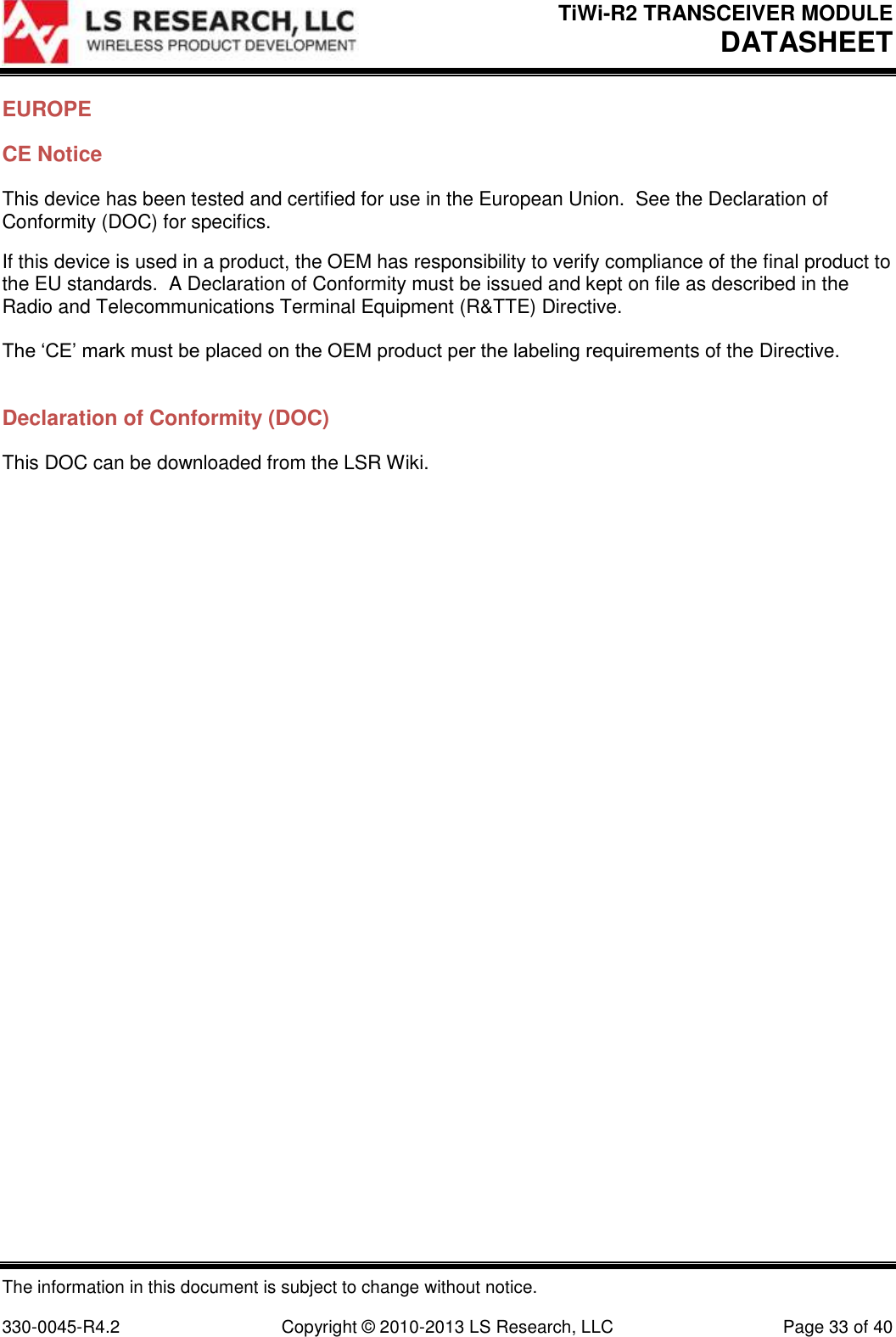 TiWi-R2 TRANSCEIVER MODULE     DATASHEET  The information in this document is subject to change without notice.  330-0045-R4.2  Copyright © 2010-2013 LS Research, LLC  Page 33 of 40 EUROPE CE Notice This device has been tested and certified for use in the European Union.  See the Declaration of Conformity (DOC) for specifics. If this device is used in a product, the OEM has responsibility to verify compliance of the final product to the EU standards.  A Declaration of Conformity must be issued and kept on file as described in the Radio and Telecommunications Terminal Equipment (R&amp;TTE) Directive.  The ‘CE’ mark must be placed on the OEM product per the labeling requirements of the Directive.  Declaration of Conformity (DOC) This DOC can be downloaded from the LSR Wiki. 