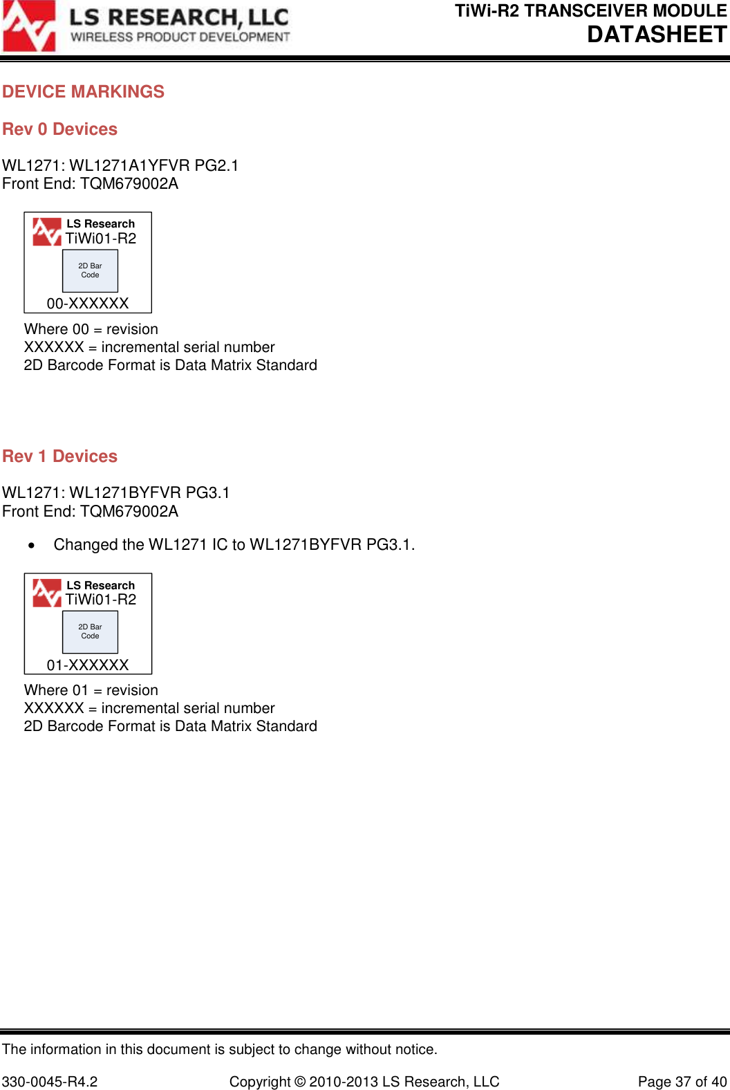 TiWi-R2 TRANSCEIVER MODULE     DATASHEET  The information in this document is subject to change without notice.  330-0045-R4.2  Copyright © 2010-2013 LS Research, LLC  Page 37 of 40 DEVICE MARKINGS Rev 0 Devices WL1271: WL1271A1YFVR PG2.1 Front End: TQM679002A 2D Bar CodeWhere 00 = revisionXXXXXX = incremental serial number2D Barcode Format is Data Matrix StandardLS Research00-XXXXXXTiWi01-R2  Rev 1 Devices WL1271: WL1271BYFVR PG3.1 Front End: TQM679002A   Changed the WL1271 IC to WL1271BYFVR PG3.1. 2D Bar CodeWhere 01 = revisionXXXXXX = incremental serial number2D Barcode Format is Data Matrix StandardLS Research01-XXXXXXTiWi01-R2    