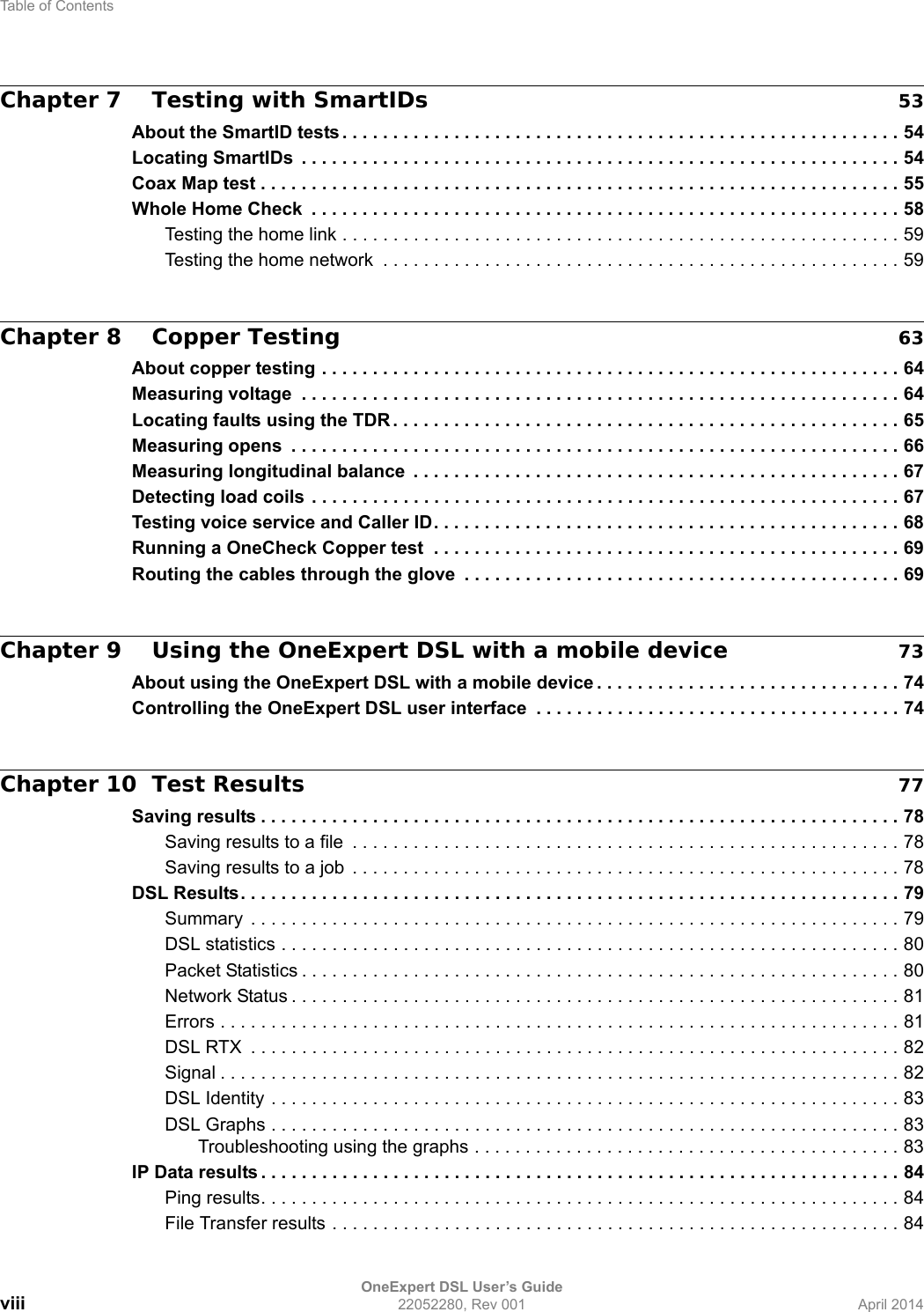 Table of ContentsOneExpert DSL User’s Guideviii 22052280, Rev 001 April 2014Chapter 7 Testing with SmartIDs 53About the SmartID tests . . . . . . . . . . . . . . . . . . . . . . . . . . . . . . . . . . . . . . . . . . . . . . . . . . . . . . . 54Locating SmartIDs  . . . . . . . . . . . . . . . . . . . . . . . . . . . . . . . . . . . . . . . . . . . . . . . . . . . . . . . . . . . 54Coax Map test . . . . . . . . . . . . . . . . . . . . . . . . . . . . . . . . . . . . . . . . . . . . . . . . . . . . . . . . . . . . . . . 55Whole Home Check  . . . . . . . . . . . . . . . . . . . . . . . . . . . . . . . . . . . . . . . . . . . . . . . . . . . . . . . . . . 58Testing the home link . . . . . . . . . . . . . . . . . . . . . . . . . . . . . . . . . . . . . . . . . . . . . . . . . . . . . . . 59Testing the home network  . . . . . . . . . . . . . . . . . . . . . . . . . . . . . . . . . . . . . . . . . . . . . . . . . . . 59Chapter 8 Copper Testing 63About copper testing . . . . . . . . . . . . . . . . . . . . . . . . . . . . . . . . . . . . . . . . . . . . . . . . . . . . . . . . . 64Measuring voltage  . . . . . . . . . . . . . . . . . . . . . . . . . . . . . . . . . . . . . . . . . . . . . . . . . . . . . . . . . . . 64Locating faults using the TDR . . . . . . . . . . . . . . . . . . . . . . . . . . . . . . . . . . . . . . . . . . . . . . . . . . 65Measuring opens  . . . . . . . . . . . . . . . . . . . . . . . . . . . . . . . . . . . . . . . . . . . . . . . . . . . . . . . . . . . . 66Measuring longitudinal balance  . . . . . . . . . . . . . . . . . . . . . . . . . . . . . . . . . . . . . . . . . . . . . . . . 67Detecting load coils . . . . . . . . . . . . . . . . . . . . . . . . . . . . . . . . . . . . . . . . . . . . . . . . . . . . . . . . . . 67Testing voice service and Caller ID. . . . . . . . . . . . . . . . . . . . . . . . . . . . . . . . . . . . . . . . . . . . . . 68Running a OneCheck Copper test  . . . . . . . . . . . . . . . . . . . . . . . . . . . . . . . . . . . . . . . . . . . . . . 69Routing the cables through the glove  . . . . . . . . . . . . . . . . . . . . . . . . . . . . . . . . . . . . . . . . . . . 69Chapter 9 Using the OneExpert DSL with a mobile device 73About using the OneExpert DSL with a mobile device . . . . . . . . . . . . . . . . . . . . . . . . . . . . . . 74Controlling the OneExpert DSL user interface  . . . . . . . . . . . . . . . . . . . . . . . . . . . . . . . . . . . . 74Chapter 10 Test Results 77Saving results . . . . . . . . . . . . . . . . . . . . . . . . . . . . . . . . . . . . . . . . . . . . . . . . . . . . . . . . . . . . . . . 78Saving results to a file  . . . . . . . . . . . . . . . . . . . . . . . . . . . . . . . . . . . . . . . . . . . . . . . . . . . . . . 78Saving results to a job  . . . . . . . . . . . . . . . . . . . . . . . . . . . . . . . . . . . . . . . . . . . . . . . . . . . . . . 78DSL Results. . . . . . . . . . . . . . . . . . . . . . . . . . . . . . . . . . . . . . . . . . . . . . . . . . . . . . . . . . . . . . . . . 79Summary  . . . . . . . . . . . . . . . . . . . . . . . . . . . . . . . . . . . . . . . . . . . . . . . . . . . . . . . . . . . . . . . . 79DSL statistics . . . . . . . . . . . . . . . . . . . . . . . . . . . . . . . . . . . . . . . . . . . . . . . . . . . . . . . . . . . . . 80Packet Statistics . . . . . . . . . . . . . . . . . . . . . . . . . . . . . . . . . . . . . . . . . . . . . . . . . . . . . . . . . . . 80Network Status . . . . . . . . . . . . . . . . . . . . . . . . . . . . . . . . . . . . . . . . . . . . . . . . . . . . . . . . . . . . 81Errors . . . . . . . . . . . . . . . . . . . . . . . . . . . . . . . . . . . . . . . . . . . . . . . . . . . . . . . . . . . . . . . . . . . 81DSL RTX  . . . . . . . . . . . . . . . . . . . . . . . . . . . . . . . . . . . . . . . . . . . . . . . . . . . . . . . . . . . . . . . . 82Signal . . . . . . . . . . . . . . . . . . . . . . . . . . . . . . . . . . . . . . . . . . . . . . . . . . . . . . . . . . . . . . . . . . . 82DSL Identity . . . . . . . . . . . . . . . . . . . . . . . . . . . . . . . . . . . . . . . . . . . . . . . . . . . . . . . . . . . . . . 83DSL Graphs . . . . . . . . . . . . . . . . . . . . . . . . . . . . . . . . . . . . . . . . . . . . . . . . . . . . . . . . . . . . . . 83Troubleshooting using the graphs . . . . . . . . . . . . . . . . . . . . . . . . . . . . . . . . . . . . . . . . . . 83IP Data results . . . . . . . . . . . . . . . . . . . . . . . . . . . . . . . . . . . . . . . . . . . . . . . . . . . . . . . . . . . . . . . 84Ping results. . . . . . . . . . . . . . . . . . . . . . . . . . . . . . . . . . . . . . . . . . . . . . . . . . . . . . . . . . . . . . . 84File Transfer results . . . . . . . . . . . . . . . . . . . . . . . . . . . . . . . . . . . . . . . . . . . . . . . . . . . . . . . . 84