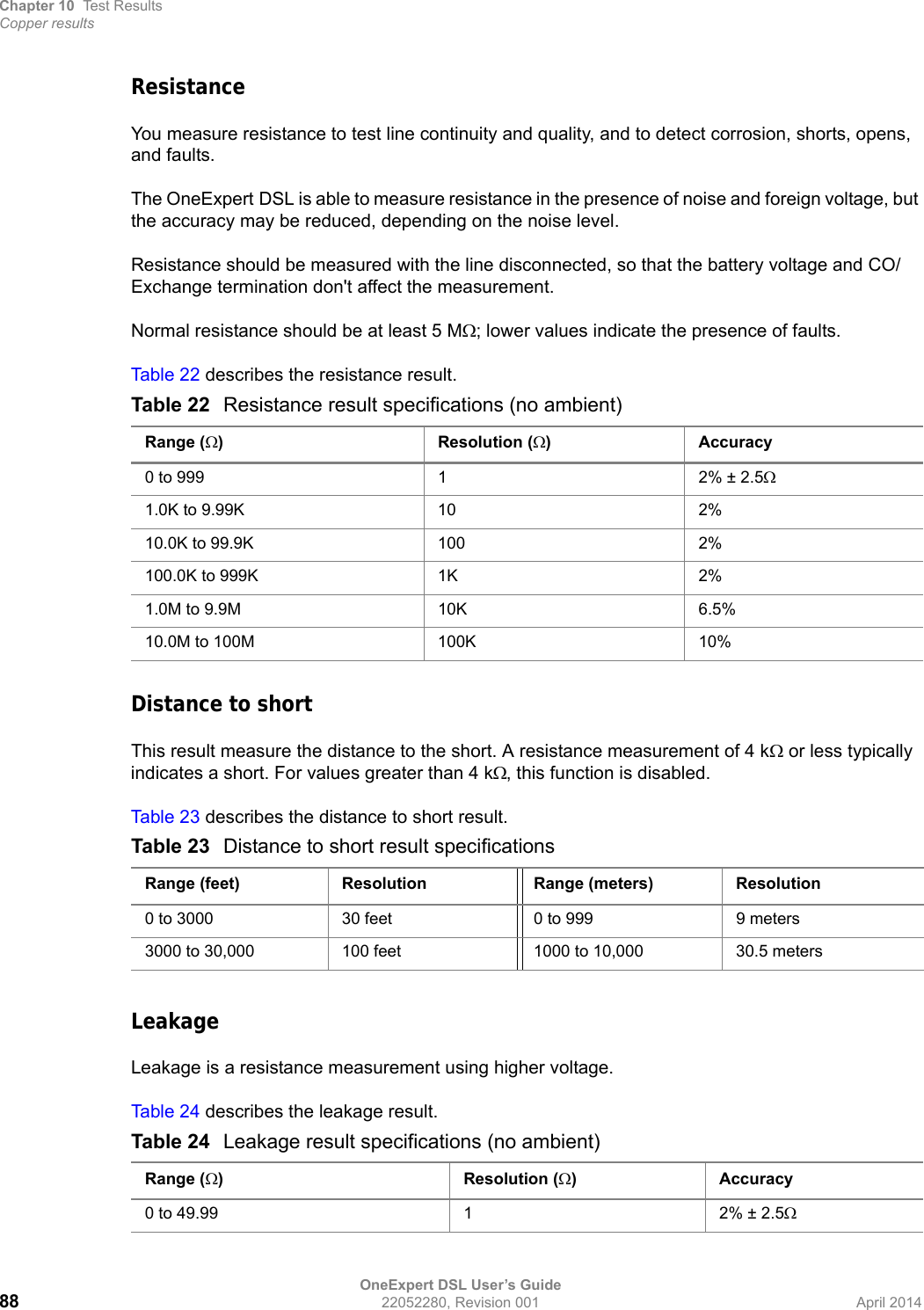 Chapter 10 Test ResultsCopper resultsOneExpert DSL User’s Guide88 22052280, Revision 001 April 2014ResistanceYou measure resistance to test line continuity and quality, and to detect corrosion, shorts, opens, and faults. The OneExpert DSL is able to measure resistance in the presence of noise and foreign voltage, but the accuracy may be reduced, depending on the noise level.Resistance should be measured with the line disconnected, so that the battery voltage and CO/Exchange termination don&apos;t affect the measurement. Normal resistance should be at least 5 M; lower values indicate the presence of faults.Tab le 2 2 describes the resistance result.Distance to shortThis result measure the distance to the short. A resistance measurement of 4 k or less typically indicates a short. For values greater than 4 k, this function is disabled.Tab le 2 3 describes the distance to short result.LeakageLeakage is a resistance measurement using higher voltage.Tab le 2 4 describes the leakage result.Table 22 Resistance result specifications (no ambient)Range () Resolution ()Accuracy0 to 999 1 2% ± 2.51.0K to 9.99K 10 2%10.0K to 99.9K 100 2%100.0K to 999K 1K 2%1.0M to 9.9M 10K 6.5%10.0M to 100M 100K 10%Table 23 Distance to short result specificationsRange (feet) Resolution Range (meters) Resolution0 to 3000 30 feet 0 to 999 9 meters3000 to 30,000 100 feet 1000 to 10,000 30.5 metersTable 24 Leakage result specifications (no ambient)Range () Resolution ()Accuracy0 to 49.99 1 2% ± 2.5