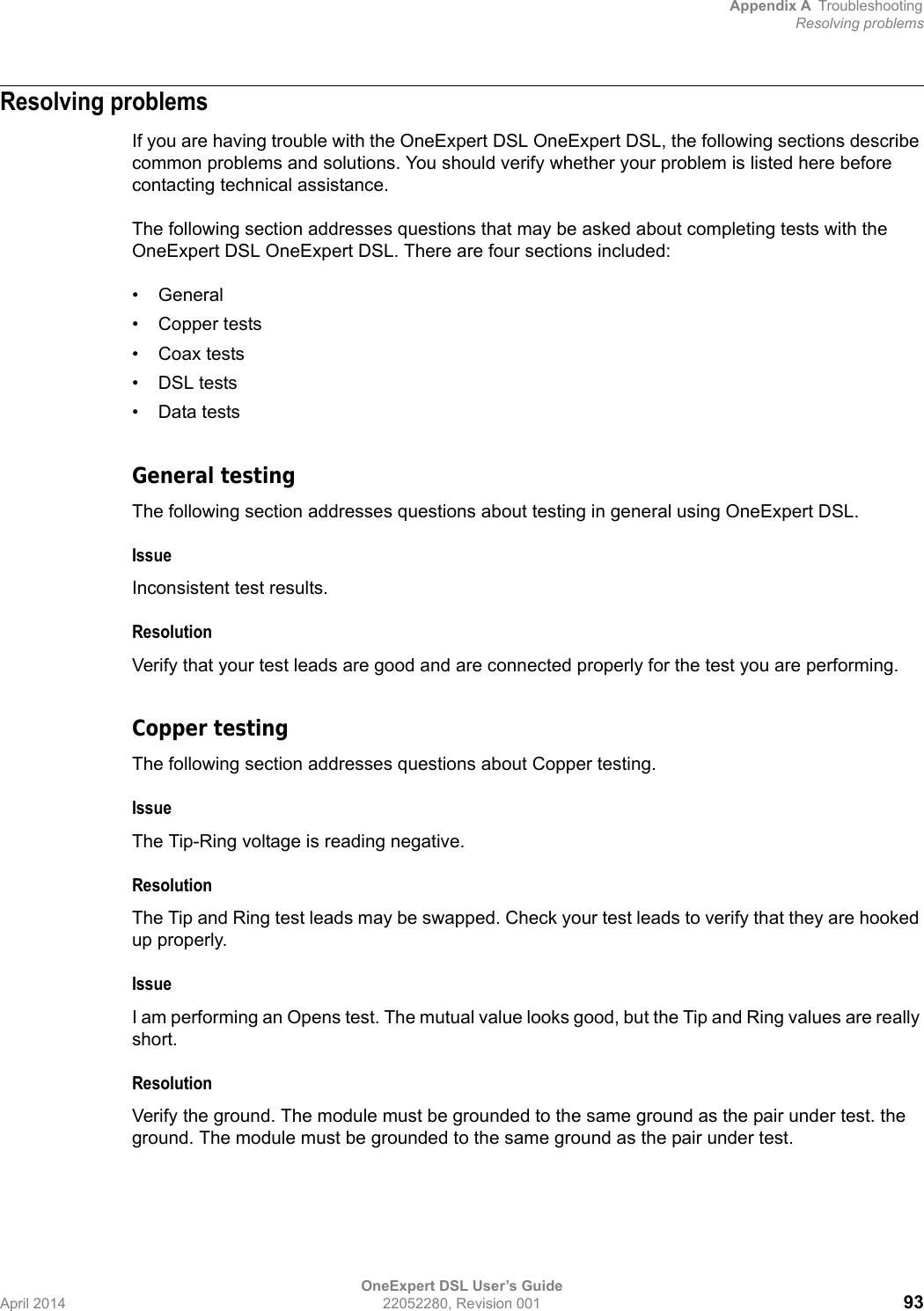 Appendix A TroubleshootingResolving problemsOneExpert DSL User’s GuideApril 2014 22052280, Revision 001 93Resolving problemsIf you are having trouble with the OneExpert DSL OneExpert DSL, the following sections describe common problems and solutions. You should verify whether your problem is listed here before contacting technical assistance.The following section addresses questions that may be asked about completing tests with the OneExpert DSL OneExpert DSL. There are four sections included:• General• Copper tests• Coax tests• DSL tests• Data testsGeneral testingThe following section addresses questions about testing in general using OneExpert DSL.IssueInconsistent test results.ResolutionVerify that your test leads are good and are connected properly for the test you are performing.Copper testingThe following section addresses questions about Copper testing.IssueThe Tip-Ring voltage is reading negative. ResolutionThe Tip and Ring test leads may be swapped. Check your test leads to verify that they are hooked up properly.IssueI am performing an Opens test. The mutual value looks good, but the Tip and Ring values are really short.ResolutionVerify the ground. The module must be grounded to the same ground as the pair under test. the ground. The module must be grounded to the same ground as the pair under test.