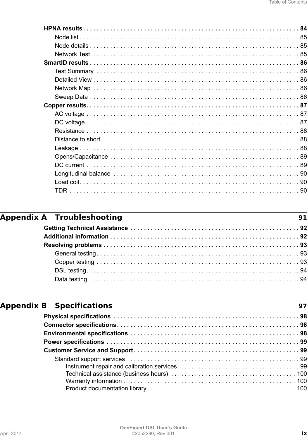 Table of ContentsOneExpert DSL User’s GuideApril 2014 22052280, Rev 001 ixHPNA results. . . . . . . . . . . . . . . . . . . . . . . . . . . . . . . . . . . . . . . . . . . . . . . . . . . . . . . . . . . . . . . . 84Node list . . . . . . . . . . . . . . . . . . . . . . . . . . . . . . . . . . . . . . . . . . . . . . . . . . . . . . . . . . . . . . . . . 85Node details . . . . . . . . . . . . . . . . . . . . . . . . . . . . . . . . . . . . . . . . . . . . . . . . . . . . . . . . . . . . . . 85Network Test. . . . . . . . . . . . . . . . . . . . . . . . . . . . . . . . . . . . . . . . . . . . . . . . . . . . . . . . . . . . . . 85SmartID results . . . . . . . . . . . . . . . . . . . . . . . . . . . . . . . . . . . . . . . . . . . . . . . . . . . . . . . . . . . . . . 86Test Summary  . . . . . . . . . . . . . . . . . . . . . . . . . . . . . . . . . . . . . . . . . . . . . . . . . . . . . . . . . . . . 86Detailed View . . . . . . . . . . . . . . . . . . . . . . . . . . . . . . . . . . . . . . . . . . . . . . . . . . . . . . . . . . . . . 86Network Map  . . . . . . . . . . . . . . . . . . . . . . . . . . . . . . . . . . . . . . . . . . . . . . . . . . . . . . . . . . . . . 86Sweep Data . . . . . . . . . . . . . . . . . . . . . . . . . . . . . . . . . . . . . . . . . . . . . . . . . . . . . . . . . . . . . . 86Copper results. . . . . . . . . . . . . . . . . . . . . . . . . . . . . . . . . . . . . . . . . . . . . . . . . . . . . . . . . . . . . . . 87AC voltage . . . . . . . . . . . . . . . . . . . . . . . . . . . . . . . . . . . . . . . . . . . . . . . . . . . . . . . . . . . . . . . 87DC voltage . . . . . . . . . . . . . . . . . . . . . . . . . . . . . . . . . . . . . . . . . . . . . . . . . . . . . . . . . . . . . . . 87Resistance . . . . . . . . . . . . . . . . . . . . . . . . . . . . . . . . . . . . . . . . . . . . . . . . . . . . . . . . . . . . . . . 88Distance to short  . . . . . . . . . . . . . . . . . . . . . . . . . . . . . . . . . . . . . . . . . . . . . . . . . . . . . . . . . . 88Leakage . . . . . . . . . . . . . . . . . . . . . . . . . . . . . . . . . . . . . . . . . . . . . . . . . . . . . . . . . . . . . . . . . 88Opens/Capacitance . . . . . . . . . . . . . . . . . . . . . . . . . . . . . . . . . . . . . . . . . . . . . . . . . . . . . . . . 89DC current  . . . . . . . . . . . . . . . . . . . . . . . . . . . . . . . . . . . . . . . . . . . . . . . . . . . . . . . . . . . . . . . 89Longitudinal balance  . . . . . . . . . . . . . . . . . . . . . . . . . . . . . . . . . . . . . . . . . . . . . . . . . . . . . . . 90Load coil . . . . . . . . . . . . . . . . . . . . . . . . . . . . . . . . . . . . . . . . . . . . . . . . . . . . . . . . . . . . . . . . . 90TDR  . . . . . . . . . . . . . . . . . . . . . . . . . . . . . . . . . . . . . . . . . . . . . . . . . . . . . . . . . . . . . . . . . . . . 90Appendix A Troubleshooting 91Getting Technical Assistance  . . . . . . . . . . . . . . . . . . . . . . . . . . . . . . . . . . . . . . . . . . . . . . . . . . 92Additional information . . . . . . . . . . . . . . . . . . . . . . . . . . . . . . . . . . . . . . . . . . . . . . . . . . . . . . . . 92Resolving problems . . . . . . . . . . . . . . . . . . . . . . . . . . . . . . . . . . . . . . . . . . . . . . . . . . . . . . . . . . 93General testing . . . . . . . . . . . . . . . . . . . . . . . . . . . . . . . . . . . . . . . . . . . . . . . . . . . . . . . . . . . . 93Copper testing  . . . . . . . . . . . . . . . . . . . . . . . . . . . . . . . . . . . . . . . . . . . . . . . . . . . . . . . . . . . . 93DSL testing. . . . . . . . . . . . . . . . . . . . . . . . . . . . . . . . . . . . . . . . . . . . . . . . . . . . . . . . . . . . . . . 94Data testing  . . . . . . . . . . . . . . . . . . . . . . . . . . . . . . . . . . . . . . . . . . . . . . . . . . . . . . . . . . . . . . 94Appendix B Specifications 97Physical specifications  . . . . . . . . . . . . . . . . . . . . . . . . . . . . . . . . . . . . . . . . . . . . . . . . . . . . . . . 98Connector specifications . . . . . . . . . . . . . . . . . . . . . . . . . . . . . . . . . . . . . . . . . . . . . . . . . . . . . . 98Environmental specifications  . . . . . . . . . . . . . . . . . . . . . . . . . . . . . . . . . . . . . . . . . . . . . . . . . . 98Power specifications  . . . . . . . . . . . . . . . . . . . . . . . . . . . . . . . . . . . . . . . . . . . . . . . . . . . . . . . . . 99Customer Service and Support . . . . . . . . . . . . . . . . . . . . . . . . . . . . . . . . . . . . . . . . . . . . . . . . . 99Standard support services . . . . . . . . . . . . . . . . . . . . . . . . . . . . . . . . . . . . . . . . . . . . . . . . . . . 99Instrument repair and calibration services . . . . . . . . . . . . . . . . . . . . . . . . . . . . . . . . . . . . 99Technical assistance (business hours)  . . . . . . . . . . . . . . . . . . . . . . . . . . . . . . . . . . . . . 100Warranty information . . . . . . . . . . . . . . . . . . . . . . . . . . . . . . . . . . . . . . . . . . . . . . . . . . . 100Product documentation library . . . . . . . . . . . . . . . . . . . . . . . . . . . . . . . . . . . . . . . . . . . . 100