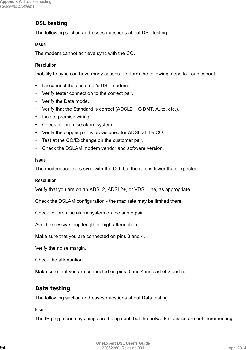 Appendix A TroubleshootingResolving problemsOneExpert DSL User’s Guide94 22052280, Revision 001 April 2014DSL testingThe following section addresses questions about DSL testing.IssueThe modem cannot achieve sync with the CO.ResolutionInability to sync can have many causes. Perform the following steps to troubleshoot:• Disconnect the customer&apos;s DSL modem.• Verify tester connection to the correct pair.• Verify the Data mode.• Verify that the Standard is correct (ADSL2+, G.DMT, Auto, etc.).• Isolate premise wiring.• Check for premise alarm system.• Verify the copper pair is provisioned for ADSL at the CO.• Test at the CO/Exchange on the customer pair.• Check the DSLAM modem vendor and software version.IssueThe modem achieves sync with the CO, but the rate is lower than expected.ResolutionVerify that you are on an ADSL2, ADSL2+, or VDSL line, as appropriate.Check the DSLAM configuration - the max rate may be limited there.Check for premise alarm system on the same pair.Avoid excessive loop length or high attenuation.Make sure that you are connected on pins 3 and 4.Verify the noise margin.Check the attenuation.Make sure that you are connected on pins 3 and 4 instead of 2 and 5.Data testingThe following section addresses questions about Data testing.IssueThe IP ping menu says pings are being sent, but the network statistics are not incrementing.