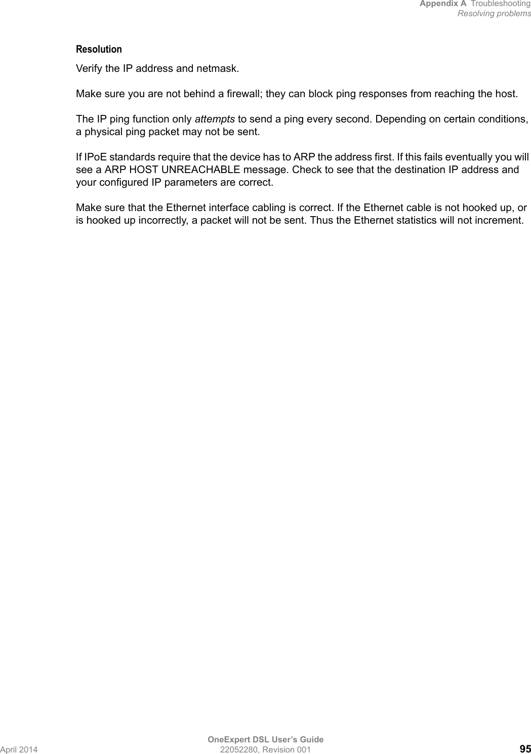 Appendix A TroubleshootingResolving problemsOneExpert DSL User’s GuideApril 2014 22052280, Revision 001 95ResolutionVerify the IP address and netmask.Make sure you are not behind a firewall; they can block ping responses from reaching the host.The IP ping function only attempts to send a ping every second. Depending on certain conditions, a physical ping packet may not be sent.If IPoE standards require that the device has to ARP the address first. If this fails eventually you will see a ARP HOST UNREACHABLE message. Check to see that the destination IP address and your configured IP parameters are correct.Make sure that the Ethernet interface cabling is correct. If the Ethernet cable is not hooked up, or is hooked up incorrectly, a packet will not be sent. Thus the Ethernet statistics will not increment.