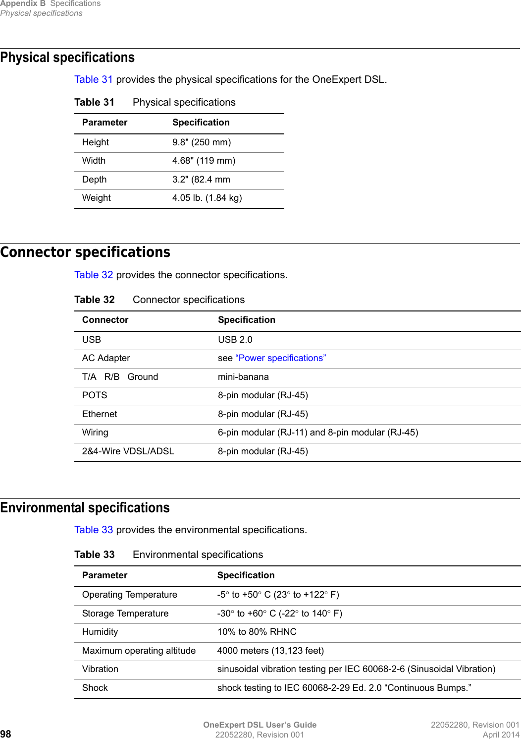 Appendix B SpecificationsPhysical specificationsOneExpert DSL User’s Guide 22052280, Revision 00198 22052280, Revision 001 April 2014Physical specificationsTab le 3 1 provides the physical specifications for the OneExpert DSL.Connector specificationsTab le 3 2 provides the connector specifications.Environmental specificationsTab le 3 3 provides the environmental specifications.Table 31 Physical specificationsParameter SpecificationHeight 9.8&quot; (250 mm)Width 4.68&quot; (119 mm)Depth 3.2&quot; (82.4 mmWeight 4.05 lb. (1.84 kg) Table 32 Connector specificationsConnector SpecificationUSB USB 2.0AC Adapter see “Power specifications”T/A   R/B   Ground mini-bananaPOTS 8-pin modular (RJ-45)Ethernet 8-pin modular (RJ-45)Wiring 6-pin modular (RJ-11) and 8-pin modular (RJ-45)2&amp;4-Wire VDSL/ADSL 8-pin modular (RJ-45)Table 33 Environmental specificationsParameter SpecificationOperating Temperature -5 to +50 C (23 to +122F)Storage Temperature -30 to +60 C (-22 to 140 F)Humidity 10% to 80% RHNCMaximum operating altitude 4000 meters (13,123 feet)Vibration sinusoidal vibration testing per IEC 60068-2-6 (Sinusoidal Vibration)Shock shock testing to IEC 60068-2-29 Ed. 2.0 “Continuous Bumps.”