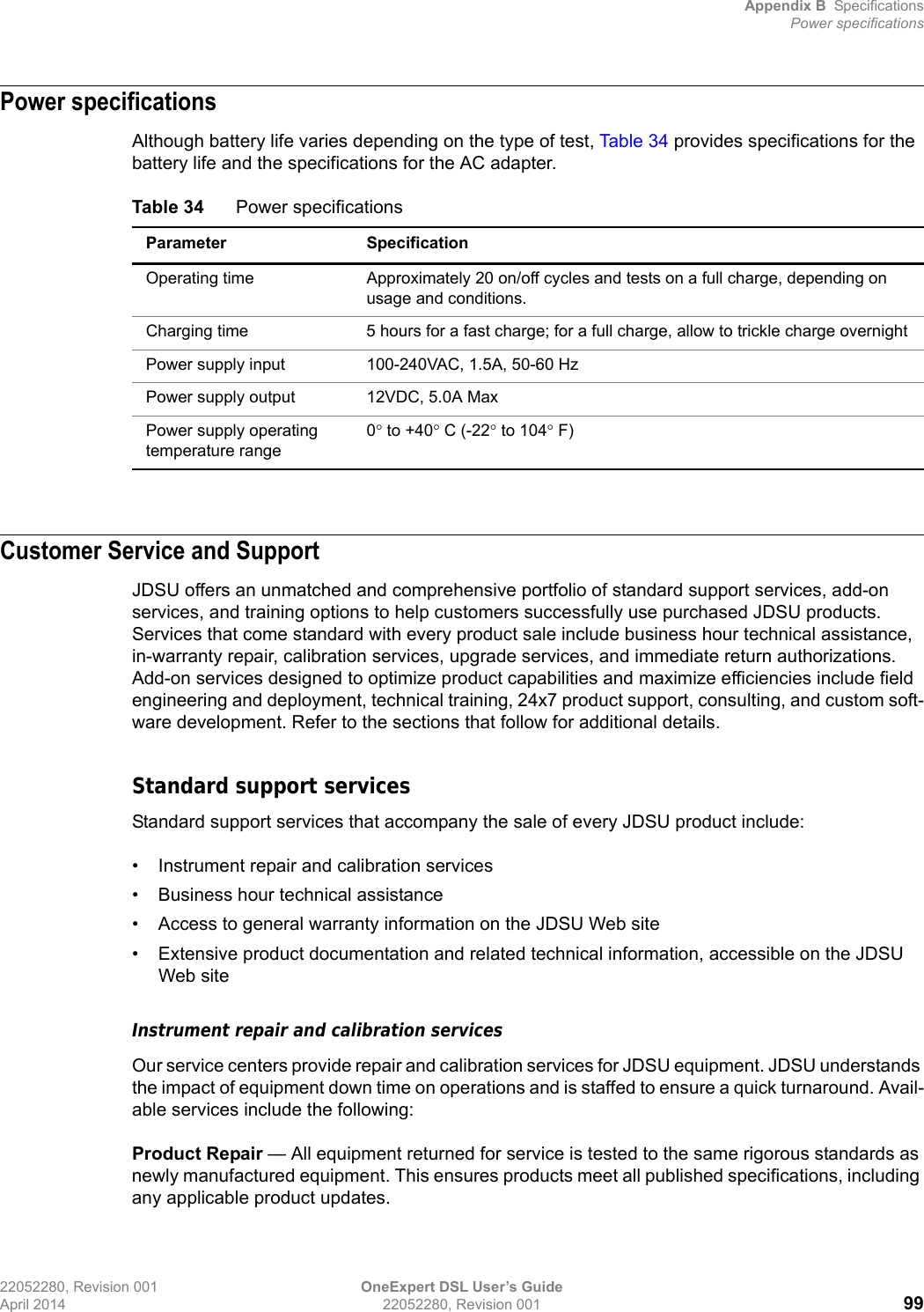 Appendix B SpecificationsPower specifications22052280, Revision 001 OneExpert DSL User’s GuideApril 2014 22052280, Revision 001 99Power specificationsAlthough battery life varies depending on the type of test, Table 34 provides specifications for the battery life and the specifications for the AC adapter.Customer Service and SupportJDSU offers an unmatched and comprehensive portfolio of standard support services, add-on services, and training options to help customers successfully use purchased JDSU products. Services that come standard with every product sale include business hour technical assistance, in-warranty repair, calibration services, upgrade services, and immediate return authorizations. Add-on services designed to optimize product capabilities and maximize efficiencies include field engineering and deployment, technical training, 24x7 product support, consulting, and custom soft-ware development. Refer to the sections that follow for additional details.Standard support servicesStandard support services that accompany the sale of every JDSU product include:• Instrument repair and calibration services• Business hour technical assistance• Access to general warranty information on the JDSU Web site• Extensive product documentation and related technical information, accessible on the JDSU Web siteInstrument repair and calibration servicesOur service centers provide repair and calibration services for JDSU equipment. JDSU understands the impact of equipment down time on operations and is staffed to ensure a quick turnaround. Avail-able services include the following:Product Repair — All equipment returned for service is tested to the same rigorous standards as newly manufactured equipment. This ensures products meet all published specifications, including any applicable product updates.Table 34 Power specificationsParameter SpecificationOperating time Approximately 20 on/off cycles and tests on a full charge, depending on usage and conditions.Charging time 5 hours for a fast charge; for a full charge, allow to trickle charge overnightPower supply input 100-240VAC, 1.5A, 50-60 HzPower supply output 12VDC, 5.0A MaxPower supply operating temperature range0 to +40 C (-22 to 104 F)