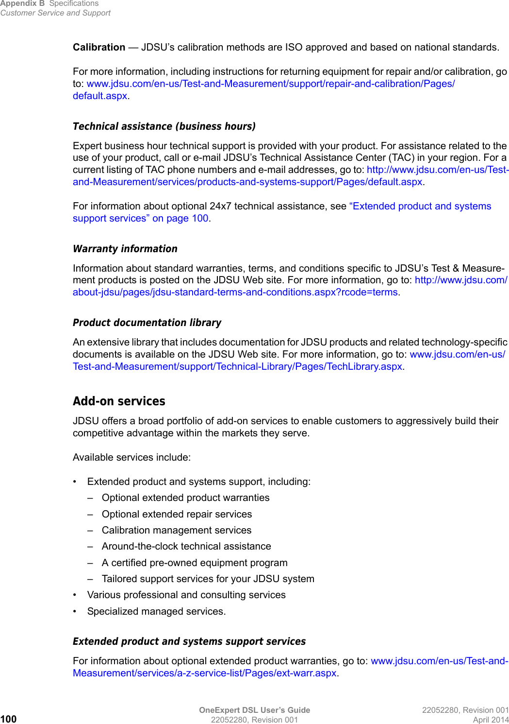 Appendix B SpecificationsCustomer Service and SupportOneExpert DSL User’s Guide 22052280, Revision 001100 22052280, Revision 001 April 2014Calibration — JDSU’s calibration methods are ISO approved and based on national standards.For more information, including instructions for returning equipment for repair and/or calibration, go to: www.jdsu.com/en-us/Test-and-Measurement/support/repair-and-calibration/Pages/default.aspx.Technical assistance (business hours)Expert business hour technical support is provided with your product. For assistance related to the use of your product, call or e-mail JDSU’s Technical Assistance Center (TAC) in your region. For a current listing of TAC phone numbers and e-mail addresses, go to: http://www.jdsu.com/en-us/Test-and-Measurement/services/products-and-systems-support/Pages/default.aspx.For information about optional 24x7 technical assistance, see “Extended product and systems support services” on page 100.Warranty informationInformation about standard warranties, terms, and conditions specific to JDSU’s Test &amp; Measure-ment products is posted on the JDSU Web site. For more information, go to: http://www.jdsu.com/about-jdsu/pages/jdsu-standard-terms-and-conditions.aspx?rcode=terms.Product documentation libraryAn extensive library that includes documentation for JDSU products and related technology-specific documents is available on the JDSU Web site. For more information, go to: www.jdsu.com/en-us/Test-and-Measurement/support/Technical-Library/Pages/TechLibrary.aspx.Add-on servicesJDSU offers a broad portfolio of add-on services to enable customers to aggressively build their competitive advantage within the markets they serve.Available services include:• Extended product and systems support, including:– Optional extended product warranties– Optional extended repair services– Calibration management services– Around-the-clock technical assistance– A certified pre-owned equipment program– Tailored support services for your JDSU system• Various professional and consulting services• Specialized managed services.Extended product and systems support servicesFor information about optional extended product warranties, go to: www.jdsu.com/en-us/Test-and-Measurement/services/a-z-service-list/Pages/ext-warr.aspx.