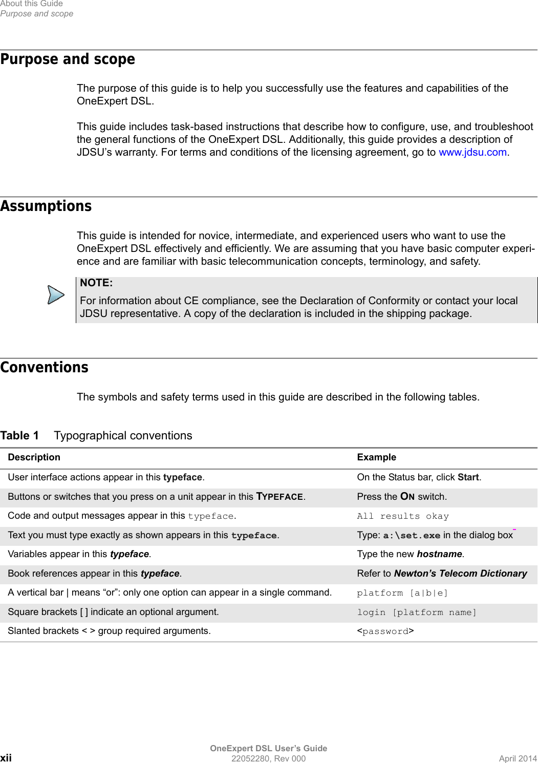About this GuidePurpose and scopeOneExpert DSL User’s Guidexii 22052280, Rev 000 April 2014Purpose and scopeThe purpose of this guide is to help you successfully use the features and capabilities of the OneExpert DSL. This guide includes task-based instructions that describe how to configure, use, and troubleshoot the general functions of the OneExpert DSL. Additionally, this guide provides a description of JDSU’s warranty. For terms and conditions of the licensing agreement, go to www.jdsu.com.AssumptionsThis guide is intended for novice, intermediate, and experienced users who want to use the OneExpert DSL effectively and efficiently. We are assuming that you have basic computer experi-ence and are familiar with basic telecommunication concepts, terminology, and safety.ConventionsThe symbols and safety terms used in this guide are described in the following tables.NOTE:For information about CE compliance, see the Declaration of Conformity or contact your local JDSU representative. A copy of the declaration is included in the shipping package. Table 1 Typographical conventionsDescription ExampleUser interface actions appear in this typeface. On the Status bar, click Start.Buttons or switches that you press on a unit appear in this TYPEFACE.Press the ON switch.Code and output messages appear in this typeface.All results okayText you must type exactly as shown appears in this typeface.Type: a:\set.exe in the dialog box Variables appear in this typeface. Type the new hostname.Book references appear in this typeface.  Refer to Newton’s Telecom DictionaryA vertical bar | means “or”: only one option can appear in a single command. platform [a|b|e]Square brackets [ ] indicate an optional argument. login [platform name]Slanted brackets &lt; &gt; group required arguments. &lt;password&gt;
