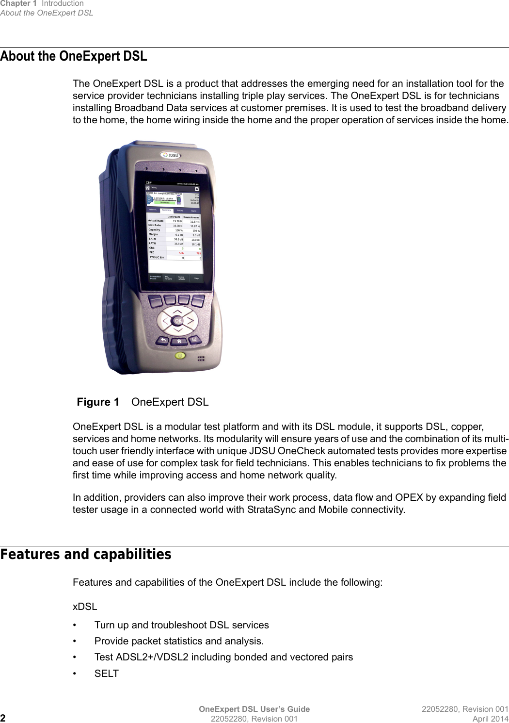 Chapter 1 IntroductionAbout the OneExpert DSLOneExpert DSL User’s Guide 22052280, Revision 001222052280, Revision 001 April 2014About the OneExpert DSLThe OneExpert DSL is a product that addresses the emerging need for an installation tool for the service provider technicians installing triple play services. The OneExpert DSL is for technicians installing Broadband Data services at customer premises. It is used to test the broadband delivery to the home, the home wiring inside the home and the proper operation of services inside the home.OneExpert DSL is a modular test platform and with its DSL module, it supports DSL, copper, services and home networks. Its modularity will ensure years of use and the combination of its multi-touch user friendly interface with unique JDSU OneCheck automated tests provides more expertise and ease of use for complex task for field technicians. This enables technicians to fix problems the first time while improving access and home network quality.In addition, providers can also improve their work process, data flow and OPEX by expanding field tester usage in a connected world with StrataSync and Mobile connectivity.Features and capabilitiesFeatures and capabilities of the OneExpert DSL include the following: xDSL• Turn up and troubleshoot DSL services• Provide packet statistics and analysis.• Test ADSL2+/VDSL2 including bonded and vectored pairs• SELTFigure 1 OneExpert DSL 