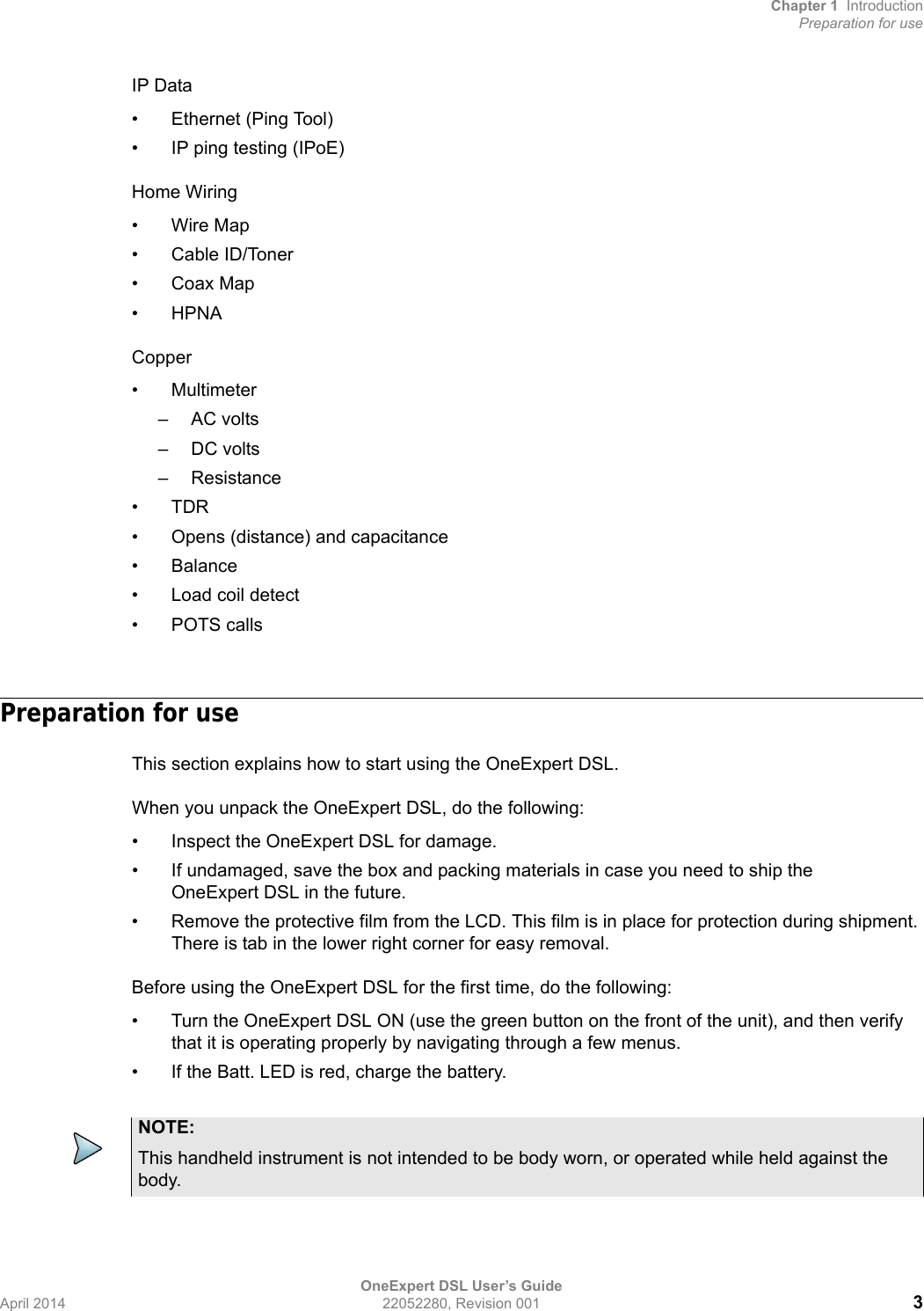 Chapter 1 IntroductionPreparation for useOneExpert DSL User’s GuideApril 2014 22052280, Revision 001 3IP Data• Ethernet (Ping Tool)• IP ping testing (IPoE)Home Wiring•Wire Map• Cable ID/Toner•Coax Map•HPNACopper•Multimeter– AC volts– DC volts– Resistance•TDR• Opens (distance) and capacitance•Balance• Load coil detect• POTS callsPreparation for useThis section explains how to start using the OneExpert DSL.When you unpack the OneExpert DSL, do the following:• Inspect the OneExpert DSL for damage.• If undamaged, save the box and packing materials in case you need to ship the OneExpert DSL in the future.• Remove the protective film from the LCD. This film is in place for protection during shipment. There is tab in the lower right corner for easy removal.Before using the OneExpert DSL for the first time, do the following:• Turn the OneExpert DSL ON (use the green button on the front of the unit), and then verify that it is operating properly by navigating through a few menus.• If the Batt. LED is red, charge the battery.NOTE:This handheld instrument is not intended to be body worn, or operated while held against the body.