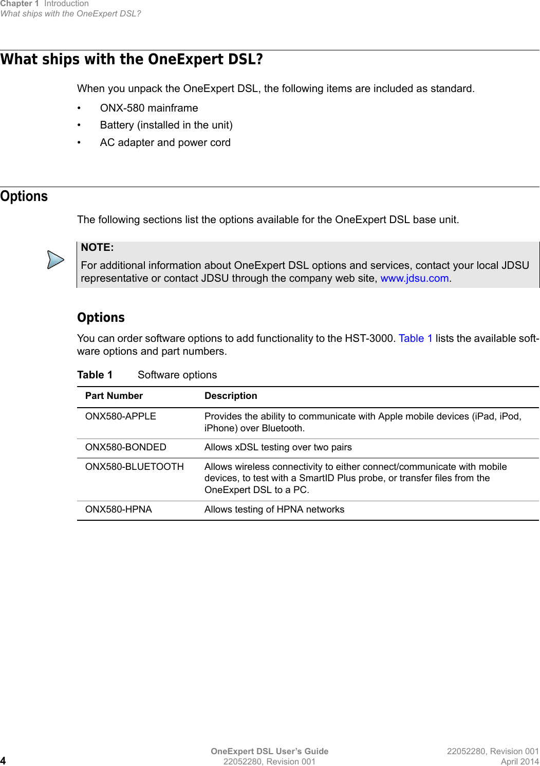 Chapter 1 IntroductionWhat ships with the OneExpert DSL?OneExpert DSL User’s Guide 22052280, Revision 001422052280, Revision 001 April 2014What ships with the OneExpert DSL?When you unpack the OneExpert DSL, the following items are included as standard. • ONX-580 mainframe• Battery (installed in the unit)• AC adapter and power cordOptionsThe following sections list the options available for the OneExpert DSL base unit. OptionsYou can order software options to add functionality to the HST-3000. Tab le 1 lists the available soft-ware options and part numbers.NOTE:For additional information about OneExpert DSL options and services, contact your local JDSU representative or contact JDSU through the company web site, www.jdsu.com.Table 1 Software optionsPart Number DescriptionONX580-APPLE Provides the ability to communicate with Apple mobile devices (iPad, iPod, iPhone) over Bluetooth.ONX580-BONDED Allows xDSL testing over two pairsONX580-BLUETOOTH Allows wireless connectivity to either connect/communicate with mobile devices, to test with a SmartID Plus probe, or transfer files from the OneExpert DSL to a PC.ONX580-HPNA Allows testing of HPNA networks