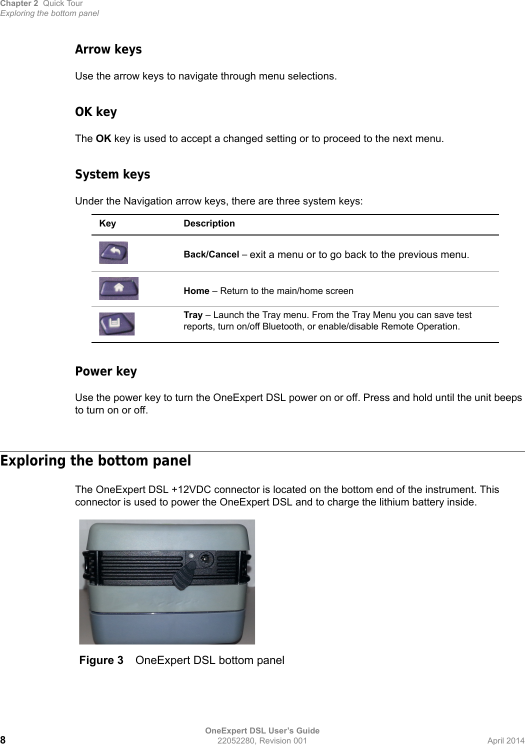Chapter 2 Quick TourExploring the bottom panelOneExpert DSL User’s Guide822052280, Revision 001 April 2014Arrow keysUse the arrow keys to navigate through menu selections.OK keyThe OK key is used to accept a changed setting or to proceed to the next menu.System keysUnder the Navigation arrow keys, there are three system keys: Power keyUse the power key to turn the OneExpert DSL power on or off. Press and hold until the unit beeps to turn on or off.Exploring the bottom panelThe OneExpert DSL +12VDC connector is located on the bottom end of the instrument. This connector is used to power the OneExpert DSL and to charge the lithium battery inside.Key DescriptionBack/Cancel – exit a menu or to go back to the previous menu.Home – Return to the main/home screenTray – Launch the Tray menu. From the Tray Menu you can save test reports, turn on/off Bluetooth, or enable/disable Remote Operation.Figure 3 OneExpert DSL bottom panel