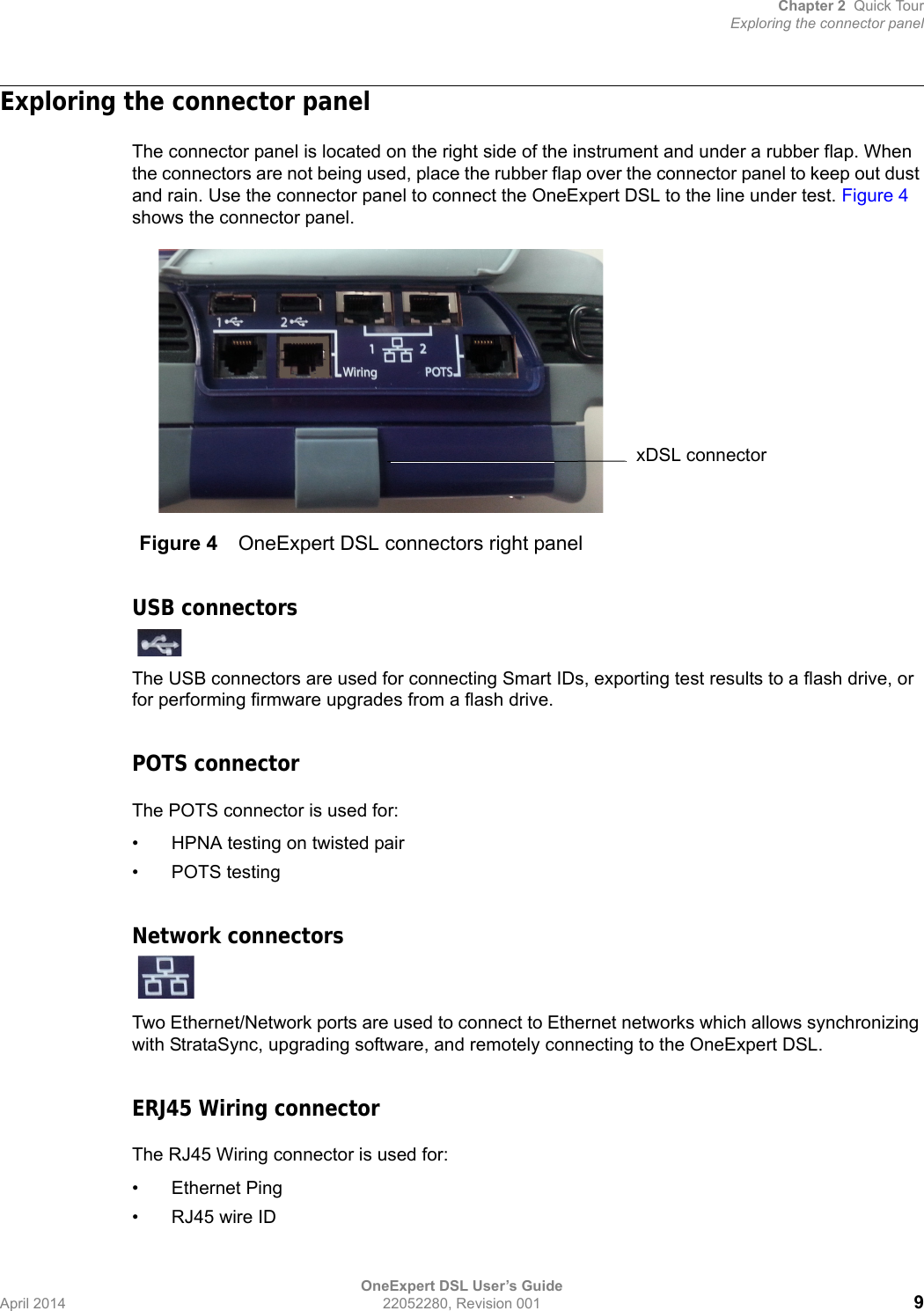 Chapter 2 Quick TourExploring the connector panelOneExpert DSL User’s GuideApril 2014 22052280, Revision 001 9Exploring the connector panelThe connector panel is located on the right side of the instrument and under a rubber flap. When the connectors are not being used, place the rubber flap over the connector panel to keep out dust and rain. Use the connector panel to connect the OneExpert DSL to the line under test. Figure 4 shows the connector panel.USB connectorsThe USB connectors are used for connecting Smart IDs, exporting test results to a flash drive, or for performing firmware upgrades from a flash drive.POTS connectorThe POTS connector is used for:• HPNA testing on twisted pair• POTS testingNetwork connectorsTwo Ethernet/Network ports are used to connect to Ethernet networks which allows synchronizing with StrataSync, upgrading software, and remotely connecting to the OneExpert DSL.ERJ45 Wiring connectorThe RJ45 Wiring connector is used for:• Ethernet Ping• RJ45 wire IDFigure 4 OneExpert DSL connectors right panelxDSL connector