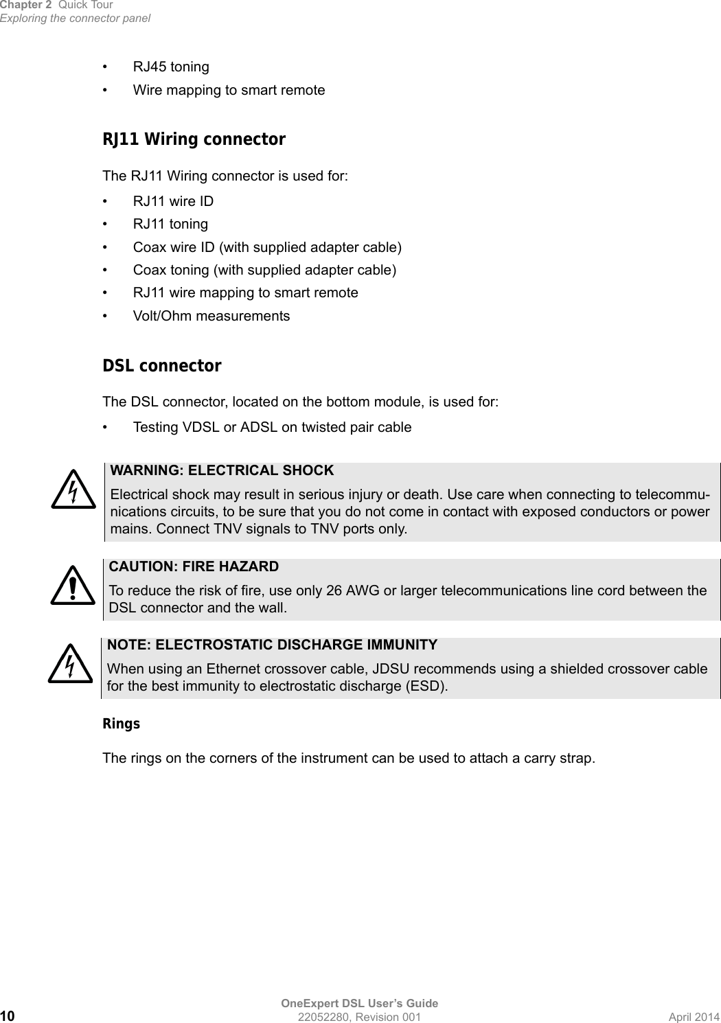 Chapter 2 Quick TourExploring the connector panelOneExpert DSL User’s Guide10 22052280, Revision 001 April 2014• RJ45 toning• Wire mapping to smart remoteRJ11 Wiring connectorThe RJ11 Wiring connector is used for:• RJ11 wire ID• RJ11 toning• Coax wire ID (with supplied adapter cable)• Coax toning (with supplied adapter cable)• RJ11 wire mapping to smart remote• Volt/Ohm measurementsDSL connectorThe DSL connector, located on the bottom module, is used for:• Testing VDSL or ADSL on twisted pair cableRingsThe rings on the corners of the instrument can be used to attach a carry strap.WARNING: ELECTRICAL SHOCKElectrical shock may result in serious injury or death. Use care when connecting to telecommu-nications circuits, to be sure that you do not come in contact with exposed conductors or power mains. Connect TNV signals to TNV ports only.CAUTION: FIRE HAZARDTo reduce the risk of fire, use only 26 AWG or larger telecommunications line cord between the DSL connector and the wall.NOTE: ELECTROSTATIC DISCHARGE IMMUNITYWhen using an Ethernet crossover cable, JDSU recommends using a shielded crossover cable for the best immunity to electrostatic discharge (ESD).