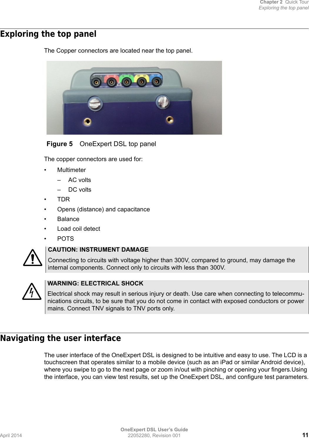 Chapter 2 Quick TourExploring the top panelOneExpert DSL User’s GuideApril 2014 22052280, Revision 001 11Exploring the top panelThe Copper connectors are located near the top panel.The copper connectors are used for:•Multimeter– AC volts– DC volts•TDR• Opens (distance) and capacitance•Balance• Load coil detect•POTSNavigating the user interfaceThe user interface of the OneExpert DSL is designed to be intuitive and easy to use. The LCD is a touchscreen that operates similar to a mobile device (such as an iPad or similar Android device), where you swipe to go to the next page or zoom in/out with pinching or opening your fingers.Using the interface, you can view test results, set up the OneExpert DSL, and configure test parameters.Figure 5 OneExpert DSL top panelCAUTION: INSTRUMENT DAMAGEConnecting to circuits with voltage higher than 300V, compared to ground, may damage the internal components. Connect only to circuits with less than 300V.WARNING: ELECTRICAL SHOCKElectrical shock may result in serious injury or death. Use care when connecting to telecommu-nications circuits, to be sure that you do not come in contact with exposed conductors or power mains. Connect TNV signals to TNV ports only.