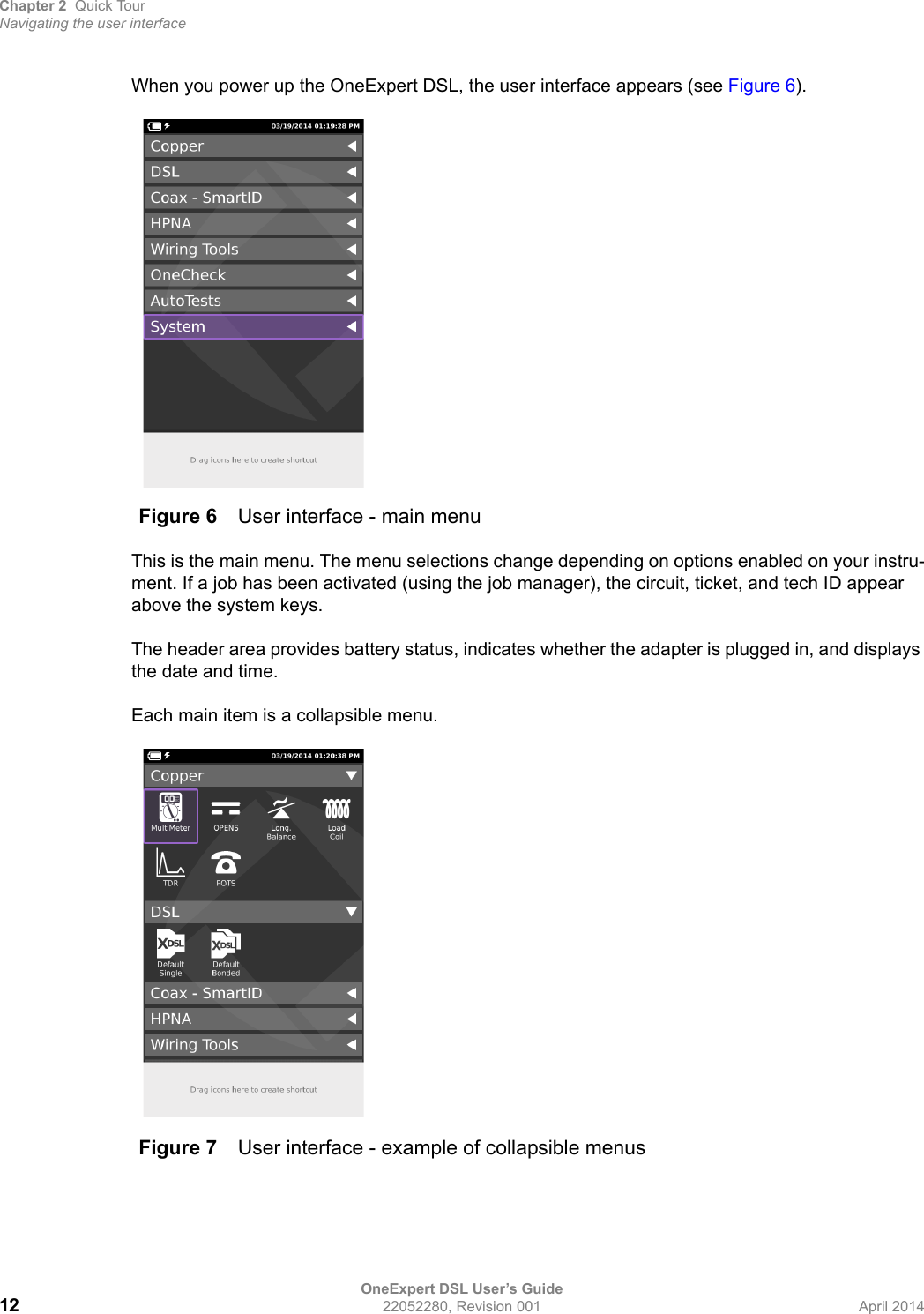 Chapter 2 Quick TourNavigating the user interfaceOneExpert DSL User’s Guide12 22052280, Revision 001 April 2014When you power up the OneExpert DSL, the user interface appears (see Figure 6).This is the main menu. The menu selections change depending on options enabled on your instru-ment. If a job has been activated (using the job manager), the circuit, ticket, and tech ID appear above the system keys.The header area provides battery status, indicates whether the adapter is plugged in, and displays the date and time.Each main item is a collapsible menu.Figure 6 User interface - main menuFigure 7 User interface - example of collapsible menus