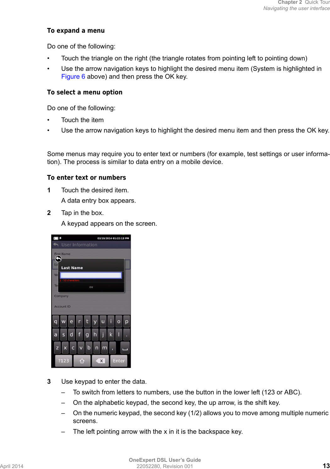 Chapter 2 Quick TourNavigating the user interfaceOneExpert DSL User’s GuideApril 2014 22052280, Revision 001 13To expand a menuDo one of the following:• Touch the triangle on the right (the triangle rotates from pointing left to pointing down)• Use the arrow navigation keys to highlight the desired menu item (System is highlighted in Figure 6 above) and then press the OK key.To select a menu optionDo one of the following:• Touch the item• Use the arrow navigation keys to highlight the desired menu item and then press the OK key.Some menus may require you to enter text or numbers (for example, test settings or user informa-tion). The process is similar to data entry on a mobile device.To enter text or numbers1Touch the desired item.A data entry box appears.2Tap in the box. A keypad appears on the screen.3Use keypad to enter the data. – To switch from letters to numbers, use the button in the lower left (123 or ABC).– On the alphabetic keypad, the second key, the up arrow, is the shift key.– On the numeric keypad, the second key (1/2) allows you to move among multiple numeric screens.– The left pointing arrow with the x in it is the backspace key.