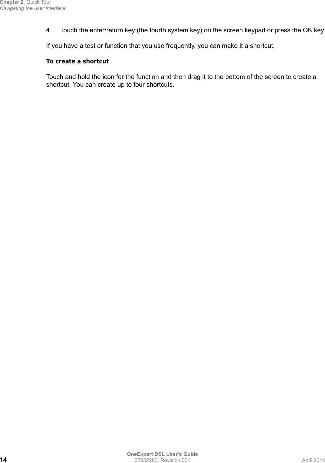 Chapter 2 Quick TourNavigating the user interfaceOneExpert DSL User’s Guide14 22052280, Revision 001 April 20144Touch the enter/return key (the fourth system key) on the screen keypad or press the OK key.If you have a test or function that you use frequently, you can make it a shortcut.To create a shortcutTouch and hold the icon for the function and then drag it to the bottom of the screen to create a shortcut. You can create up to four shortcuts.