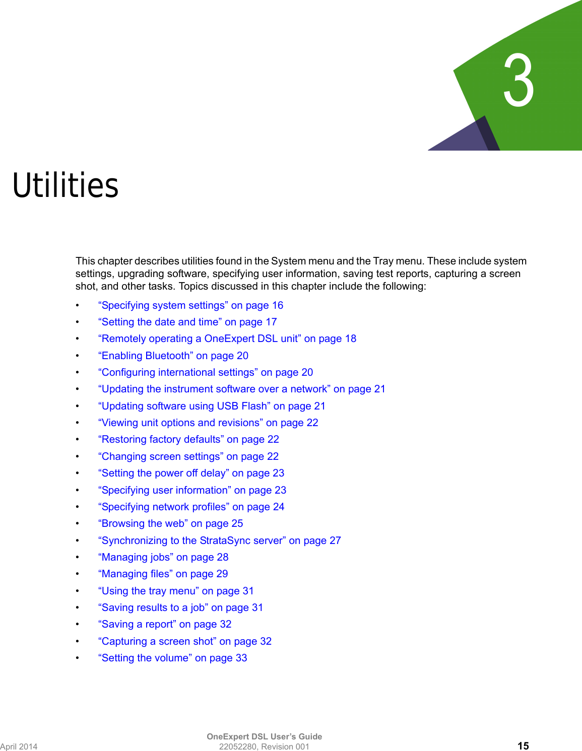 OneExpert DSL User’s GuideApril 2014 22052280, Revision 001 153Chapter 3UtilitiesThis chapter describes utilities found in the System menu and the Tray menu. These include system settings, upgrading software, specifying user information, saving test reports, capturing a screen shot, and other tasks. Topics discussed in this chapter include the following:•“Specifying system settings” on page 16•“Setting the date and time” on page 17•“Remotely operating a OneExpert DSL unit” on page 18•“Enabling Bluetooth” on page 20•“Configuring international settings” on page 20•“Updating the instrument software over a network” on page 21•“Updating software using USB Flash” on page 21•“Viewing unit options and revisions” on page 22•“Restoring factory defaults” on page 22•“Changing screen settings” on page 22•“Setting the power off delay” on page 23•“Specifying user information” on page 23•“Specifying network profiles” on page 24•“Browsing the web” on page 25•“Synchronizing to the StrataSync server” on page 27•“Managing jobs” on page 28•“Managing files” on page 29•“Using the tray menu” on page 31•“Saving results to a job” on page 31•“Saving a report” on page 32•“Capturing a screen shot” on page 32•“Setting the volume” on page 33