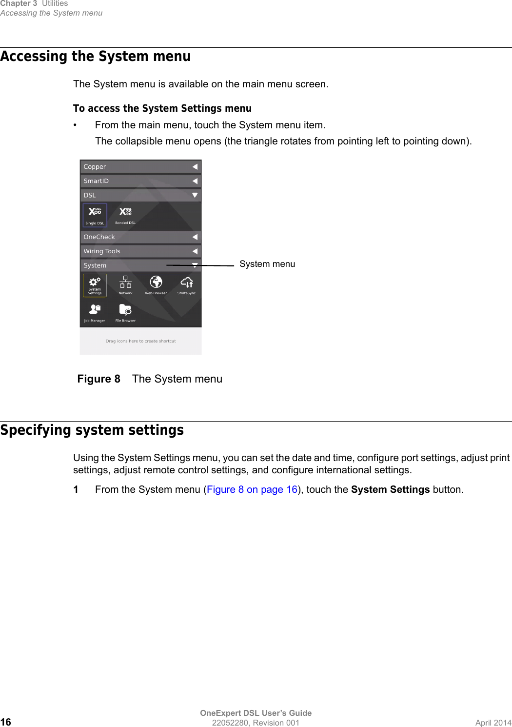 Chapter 3 UtilitiesAccessing the System menuOneExpert DSL User’s Guide16 22052280, Revision 001 April 2014Accessing the System menuThe System menu is available on the main menu screen.To access the System Settings menu• From the main menu, touch the System menu item.The collapsible menu opens (the triangle rotates from pointing left to pointing down).Specifying system settingsUsing the System Settings menu, you can set the date and time, configure port settings, adjust print settings, adjust remote control settings, and configure international settings.1From the System menu (Figure 8 on page 16), touch the System Settings button.Figure 8 The System menuSystem menu