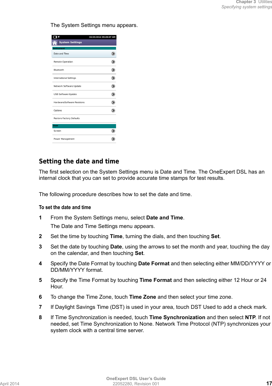 Chapter 3 UtilitiesSpecifying system settingsOneExpert DSL User’s GuideApril 2014 22052280, Revision 001 17The System Settings menu appears.Setting the date and timeThe first selection on the System Settings menu is Date and Time. The OneExpert DSL has an internal clock that you can set to provide accurate time stamps for test results.The following procedure describes how to set the date and time.To set the date and time1From the System Settings menu, select Date and Time.The Date and Time Settings menu appears.2Set the time by touching Time, turning the dials, and then touching Set.3Set the date by touching Date, using the arrows to set the month and year, touching the day on the calendar, and then touching Set.4Specify the Date Format by touching Date Format and then selecting either MM/DD/YYYY or DD/MM/YYYY format.5Specify the Time Format by touching Time Format and then selecting either 12 Hour or 24 Hour.6To change the Time Zone, touch Time Zone and then select your time zone.7If Daylight Savings Time (DST) is used in your area, touch DST Used to add a check mark.8If Time Synchronization is needed, touch Time Synchronization and then select NTP. If not needed, set Time Synchronization to None. Network Time Protocol (NTP) synchronizes your system clock with a central time server.