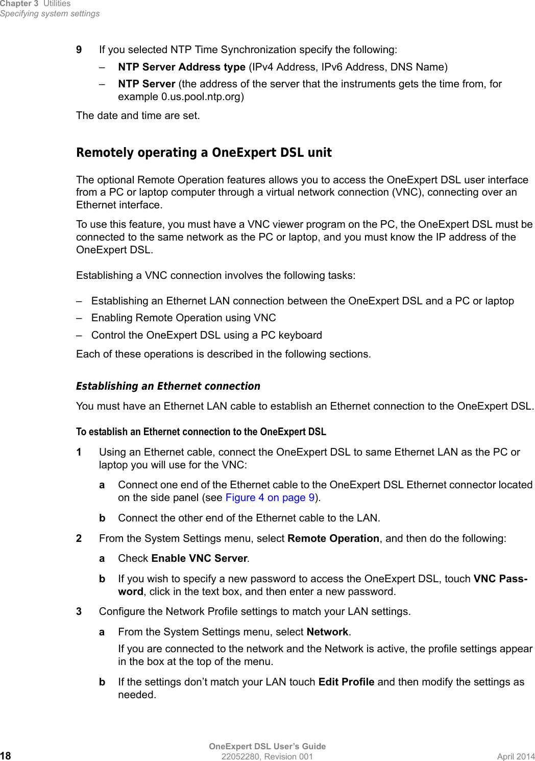 Chapter 3 UtilitiesSpecifying system settingsOneExpert DSL User’s Guide18 22052280, Revision 001 April 20149If you selected NTP Time Synchronization specify the following:–NTP Server Address type (IPv4 Address, IPv6 Address, DNS Name)–NTP Server (the address of the server that the instruments gets the time from, for example 0.us.pool.ntp.org)The date and time are set.Remotely operating a OneExpert DSL unitThe optional Remote Operation features allows you to access the OneExpert DSL user interface from a PC or laptop computer through a virtual network connection (VNC), connecting over an Ethernet interface. To use this feature, you must have a VNC viewer program on the PC, the OneExpert DSL must be connected to the same network as the PC or laptop, and you must know the IP address of the OneExpert DSL. Establishing a VNC connection involves the following tasks:– Establishing an Ethernet LAN connection between the OneExpert DSL and a PC or laptop– Enabling Remote Operation using VNC– Control the OneExpert DSL using a PC keyboardEach of these operations is described in the following sections.Establishing an Ethernet connectionYou must have an Ethernet LAN cable to establish an Ethernet connection to the OneExpert DSL.To establish an Ethernet connection to the OneExpert DSL1Using an Ethernet cable, connect the OneExpert DSL to same Ethernet LAN as the PC or laptop you will use for the VNC:aConnect one end of the Ethernet cable to the OneExpert DSL Ethernet connector located on the side panel (see Figure 4 on page 9). bConnect the other end of the Ethernet cable to the LAN.2From the System Settings menu, select Remote Operation, and then do the following:aCheck Enable VNC Server.bIf you wish to specify a new password to access the OneExpert DSL, touch VNC Pass-word, click in the text box, and then enter a new password.3Configure the Network Profile settings to match your LAN settings.aFrom the System Settings menu, select Network. If you are connected to the network and the Network is active, the profile settings appear in the box at the top of the menu.bIf the settings don’t match your LAN touch Edit Profile and then modify the settings as needed.