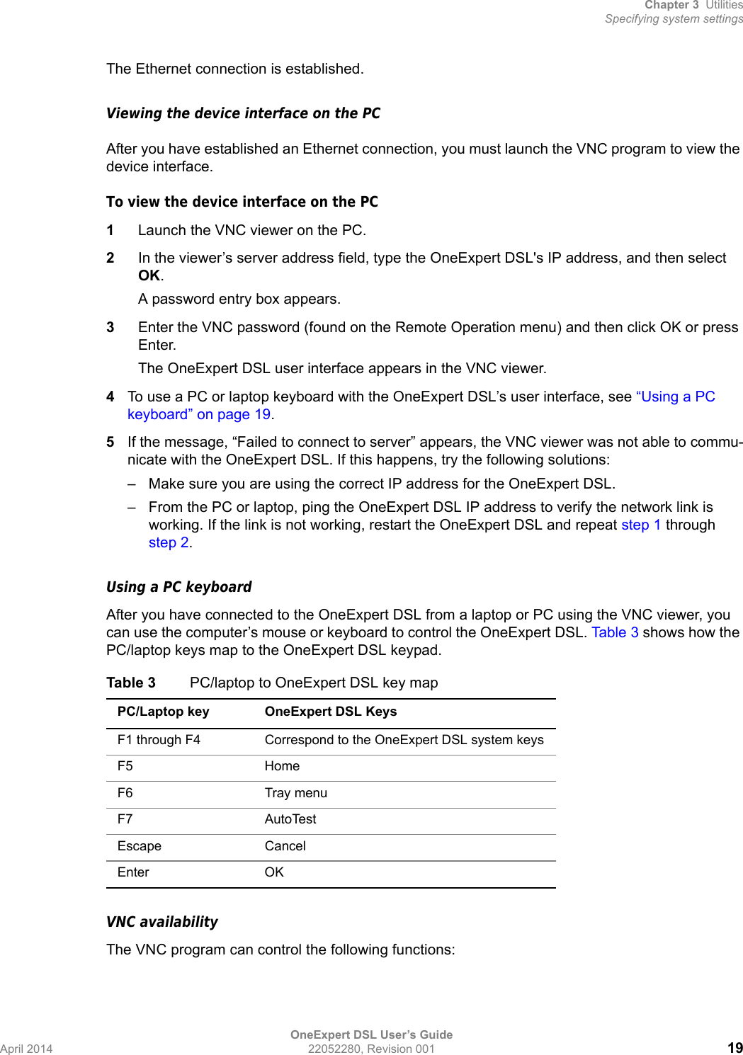 Chapter 3 UtilitiesSpecifying system settingsOneExpert DSL User’s GuideApril 2014 22052280, Revision 001 19The Ethernet connection is established.Viewing the device interface on the PCAfter you have established an Ethernet connection, you must launch the VNC program to view the device interface.To view the device interface on the PC1Launch the VNC viewer on the PC.2In the viewer’s server address field, type the OneExpert DSL&apos;s IP address, and then select OK.A password entry box appears.3Enter the VNC password (found on the Remote Operation menu) and then click OK or press Enter.The OneExpert DSL user interface appears in the VNC viewer. 4To use a PC or laptop keyboard with the OneExpert DSL’s user interface, see “Using a PC keyboard” on page 19.5If the message, “Failed to connect to server” appears, the VNC viewer was not able to commu-nicate with the OneExpert DSL. If this happens, try the following solutions:– Make sure you are using the correct IP address for the OneExpert DSL.– From the PC or laptop, ping the OneExpert DSL IP address to verify the network link is working. If the link is not working, restart the OneExpert DSL and repeat step 1 through step 2.Using a PC keyboardAfter you have connected to the OneExpert DSL from a laptop or PC using the VNC viewer, you can use the computer’s mouse or keyboard to control the OneExpert DSL. Tab le 3 shows how the PC/laptop keys map to the OneExpert DSL keypad.VNC availabilityThe VNC program can control the following functions:Table 3 PC/laptop to OneExpert DSL key mapPC/Laptop key OneExpert DSL KeysF1 through F4 Correspond to the OneExpert DSL system keysF5 HomeF6 Tray menuF7 AutoTestEscape Cancel Enter OK 