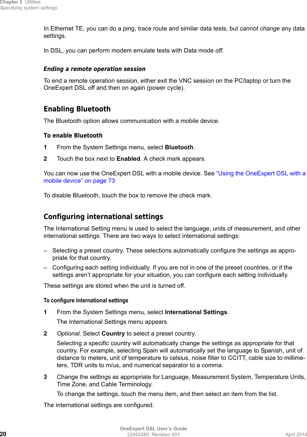 Chapter 3 UtilitiesSpecifying system settingsOneExpert DSL User’s Guide20 22052280, Revision 001 April 2014In Ethernet TE, you can do a ping, trace route and similar data tests, but cannot change any data settings.In DSL, you can perform modem emulate tests with Data mode off.Ending a remote operation sessionTo end a remote operation session, either exit the VNC session on the PC/laptop or turn the OneExpert DSL off and then on again (power cycle).Enabling BluetoothThe Bluetooth option allows communication with a mobile device. To enable Bluetooth1From the System Settings menu, select Bluetooth.2Touch the box next to Enabled. A check mark appears.You can now use the OneExpert DSL with a mobile device. See “Using the OneExpert DSL with a mobile device” on page 73To disable Bluetooth, touch the box to remove the check mark.Configuring international settingsThe International Setting menu is used to select the language, units of measurement, and other international settings. There are two ways to select international settings:– Selecting a preset country. These selections automatically configure the settings as appro-priate for that country.– Configuring each setting individually. If you are not in one of the preset countries, or if the settings aren’t appropriate for your situation, you can configure each setting individually.These settings are stored when the unit is turned off.To configure international settings1From the System Settings menu, select International Settings.The International Settings menu appears.2Optional. Select Country to select a preset country.Selecting a specific country will automatically change the settings as appropriate for that country. For example, selecting Spain will automatically set the language to Spanish, unit of distance to meters, unit of temperature to celsius, noise filter to CCITT, cable size to millime-ters, TDR units to m/us, and numerical separator to a comma.3Change the settings as appropriate for Language, Measurement System, Temperature Units, Time Zone, and Cable Terminology.To change the settings, touch the menu item, and then select an item from the list.The international settings are configured.