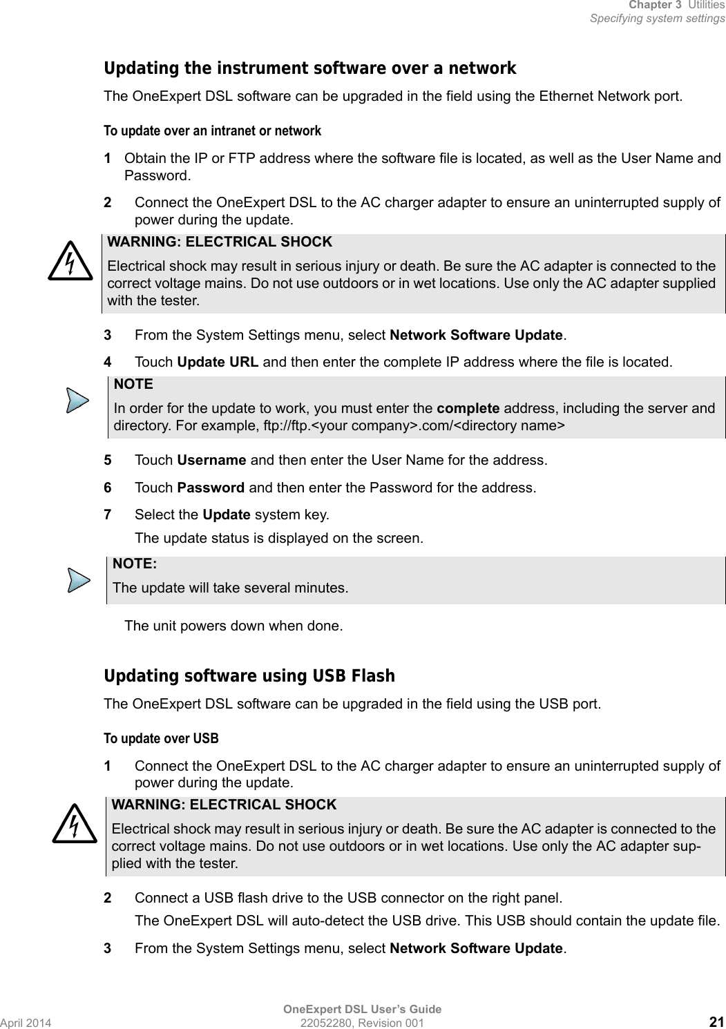 Chapter 3 UtilitiesSpecifying system settingsOneExpert DSL User’s GuideApril 2014 22052280, Revision 001 21Updating the instrument software over a networkThe OneExpert DSL software can be upgraded in the field using the Ethernet Network port.To update over an intranet or network1Obtain the IP or FTP address where the software file is located, as well as the User Name and Password.2Connect the OneExpert DSL to the AC charger adapter to ensure an uninterrupted supply of power during the update.3From the System Settings menu, select Network Software Update.4Touch Update URL and then enter the complete IP address where the file is located.5Touch Username and then enter the User Name for the address.6Touch Password and then enter the Password for the address.7Select the Update system key.The update status is displayed on the screen.The unit powers down when done.Updating software using USB FlashThe OneExpert DSL software can be upgraded in the field using the USB port.To update over USB1Connect the OneExpert DSL to the AC charger adapter to ensure an uninterrupted supply of power during the update.2Connect a USB flash drive to the USB connector on the right panel.The OneExpert DSL will auto-detect the USB drive. This USB should contain the update file.3From the System Settings menu, select Network Software Update.WARNING: ELECTRICAL SHOCKElectrical shock may result in serious injury or death. Be sure the AC adapter is connected to the correct voltage mains. Do not use outdoors or in wet locations. Use only the AC adapter supplied with the tester.NOTEIn order for the update to work, you must enter the complete address, including the server and directory. For example, ftp://ftp.&lt;your company&gt;.com/&lt;directory name&gt;NOTE:The update will take several minutes.WARNING: ELECTRICAL SHOCKElectrical shock may result in serious injury or death. Be sure the AC adapter is connected to the correct voltage mains. Do not use outdoors or in wet locations. Use only the AC adapter sup-plied with the tester.