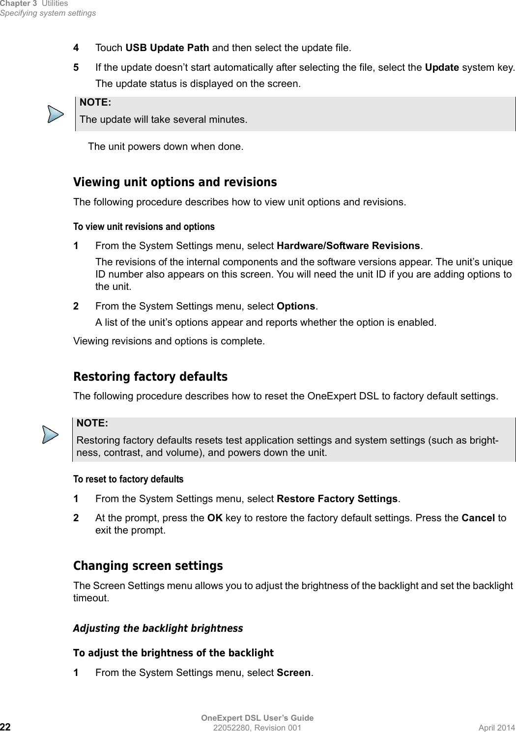 Chapter 3 UtilitiesSpecifying system settingsOneExpert DSL User’s Guide22 22052280, Revision 001 April 20144Touch USB Update Path and then select the update file.5If the update doesn’t start automatically after selecting the file, select the Update system key.The update status is displayed on the screen.The unit powers down when done.Viewing unit options and revisionsThe following procedure describes how to view unit options and revisions.To view unit revisions and options1From the System Settings menu, select Hardware/Software Revisions.The revisions of the internal components and the software versions appear. The unit’s unique ID number also appears on this screen. You will need the unit ID if you are adding options to the unit.2From the System Settings menu, select Options.A list of the unit’s options appear and reports whether the option is enabled.Viewing revisions and options is complete.Restoring factory defaultsThe following procedure describes how to reset the OneExpert DSL to factory default settings.To reset to factory defaults1From the System Settings menu, select Restore Factory Settings.2At the prompt, press the OK key to restore the factory default settings. Press the Cancel to exit the prompt.Changing screen settingsThe Screen Settings menu allows you to adjust the brightness of the backlight and set the backlight timeout.Adjusting the backlight brightnessTo adjust the brightness of the backlight1From the System Settings menu, select Screen.NOTE:The update will take several minutes.NOTE:Restoring factory defaults resets test application settings and system settings (such as bright-ness, contrast, and volume), and powers down the unit.