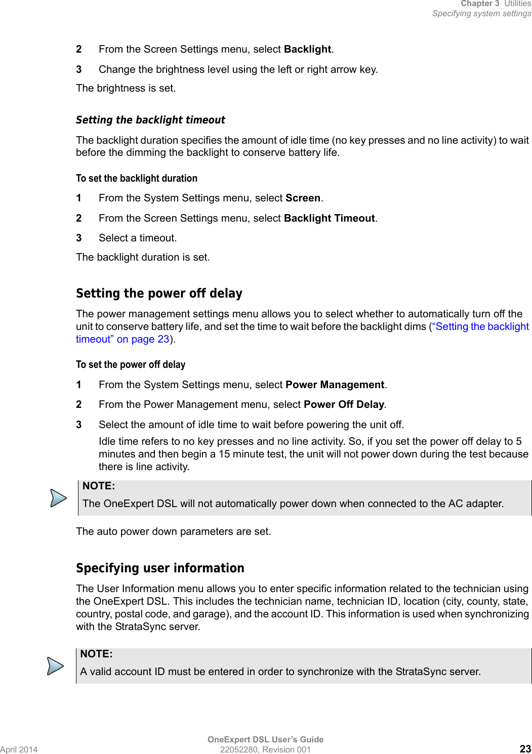 Chapter 3 UtilitiesSpecifying system settingsOneExpert DSL User’s GuideApril 2014 22052280, Revision 001 232From the Screen Settings menu, select Backlight.3Change the brightness level using the left or right arrow key.The brightness is set.Setting the backlight timeoutThe backlight duration specifies the amount of idle time (no key presses and no line activity) to wait before the dimming the backlight to conserve battery life.To set the backlight duration1From the System Settings menu, select Screen.2From the Screen Settings menu, select Backlight Timeout.3Select a timeout. The backlight duration is set.Setting the power off delayThe power management settings menu allows you to select whether to automatically turn off the unit to conserve battery life, and set the time to wait before the backlight dims (“Setting the backlight timeout” on page 23).To set the power off delay1From the System Settings menu, select Power Management.2From the Power Management menu, select Power Off Delay.3Select the amount of idle time to wait before powering the unit off.Idle time refers to no key presses and no line activity. So, if you set the power off delay to 5 minutes and then begin a 15 minute test, the unit will not power down during the test because there is line activity.The auto power down parameters are set.Specifying user informationThe User Information menu allows you to enter specific information related to the technician using the OneExpert DSL. This includes the technician name, technician ID, location (city, county, state, country, postal code, and garage), and the account ID. This information is used when synchronizing with the StrataSync server.NOTE:The OneExpert DSL will not automatically power down when connected to the AC adapter. NOTE:A valid account ID must be entered in order to synchronize with the StrataSync server.