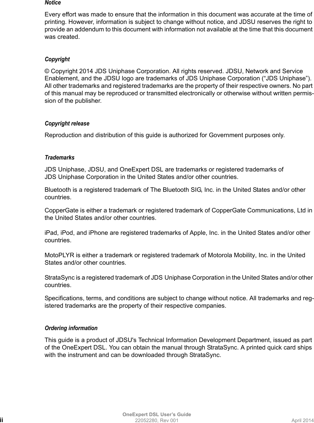 OneExpert DSL User’s Guideii 22052280, Rev 001 April 2014NoticeEvery effort was made to ensure that the information in this document was accurate at the time of printing. However, information is subject to change without notice, and JDSU reserves the right to provide an addendum to this document with information not available at the time that this document was created.Copyright © Copyright 2014 JDS Uniphase Corporation. All rights reserved. JDSU, Network and Service Enablement, and the JDSU logo are trademarks of JDS Uniphase Corporation (“JDS Uniphase”). All other trademarks and registered trademarks are the property of their respective owners. No part of this manual may be reproduced or transmitted electronically or otherwise without written permis-sion of the publisher.Copyright release Reproduction and distribution of this guide is authorized for Government purposes only.TrademarksJDS Uniphase, JDSU, and OneExpert DSL are trademarks or registered trademarks of JDS Uniphase Corporation in the United States and/or other countries.Bluetooth is a registered trademark of The Bluetooth SIG, Inc. in the United States and/or other countries.CopperGate is either a trademark or registered trademark of CopperGate Communications, Ltd in the United States and/or other countries.iPad, iPod, and iPhone are registered trademarks of Apple, Inc. in the United States and/or other countries.MotoPLYR is either a trademark or registered trademark of Motorola Mobility, Inc. in the United States and/or other countries.StrataSync is a registered trademark of JDS Uniphase Corporation in the United States and/or other countries.Specifications, terms, and conditions are subject to change without notice. All trademarks and reg-istered trademarks are the property of their respective companies.Ordering informationThis guide is a product of JDSU&apos;s Technical Information Development Department, issued as part of the OneExpert DSL. You can obtain the manual through StrataSync. A printed quick card ships with the instrument and can be downloaded through StrataSync.