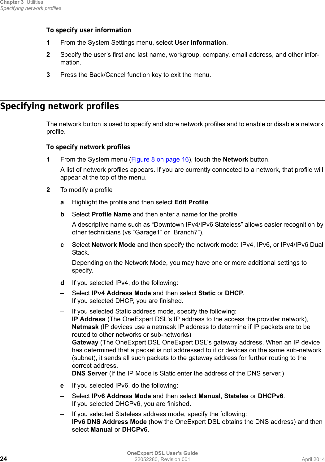 Chapter 3 UtilitiesSpecifying network profilesOneExpert DSL User’s Guide24 22052280, Revision 001 April 2014To specify user information1From the System Settings menu, select User Information.2Specify the user’s first and last name, workgroup, company, email address, and other infor-mation.3Press the Back/Cancel function key to exit the menu.Specifying network profilesThe network button is used to specify and store network profiles and to enable or disable a network profile.To specify network profiles1From the System menu (Figure 8 on page 16), touch the Network button.A list of network profiles appears. If you are currently connected to a network, that profile will appear at the top of the menu.2To modify a profileaHighlight the profile and then select Edit Profile.bSelect Profile Name and then enter a name for the profile. A descriptive name such as “Downtown IPv4/IPv6 Stateless” allows easier recognition by other technicians (vs “Garage1” or “Branch7”).cSelect Network Mode and then specify the network mode: IPv4, IPv6, or IPv4/IPv6 Dual Stack.Depending on the Network Mode, you may have one or more additional settings to specify.dIf you selected IPv4, do the following:–Select IPv4 Address Mode and then select Static or DHCP.If you selected DHCP, you are finished.– If you selected Static address mode, specify the following:IP Address (The OneExpert DSL&apos;s IP address to the access the provider network), Netmask (IP devices use a netmask IP address to determine if IP packets are to be routed to other networks or sub-networks) Gateway (The OneExpert DSL OneExpert DSL&apos;s gateway address. When an IP device has determined that a packet is not addressed to it or devices on the same sub-network (subnet), it sends all such packets to the gateway address for further routing to the correct address.DNS Server (If the IP Mode is Static enter the address of the DNS server.)eIf you selected IPv6, do the following:–Select IPv6 Address Mode and then select Manual, Stateles or DHCPv6.If you selected DHCPv6, you are finished.– If you selected Stateless address mode, specify the following:IPv6 DNS Address Mode (how the OneExpert DSL obtains the DNS address) and then select Manual or DHCPv6.