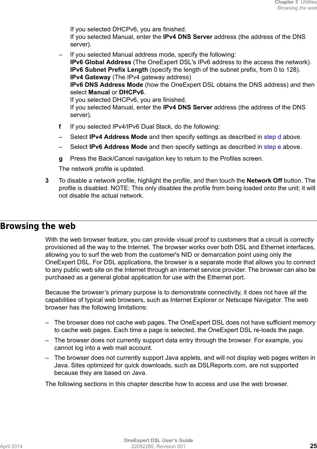 Chapter 3 UtilitiesBrowsing the webOneExpert DSL User’s GuideApril 2014 22052280, Revision 001 25If you selected DHCPv6, you are finished.If you selected Manual, enter the IPv4 DNS Server address (the address of the DNS server).– If you selected Manual address mode, specify the following:IPv6 Global Address (The OneExpert DSL&apos;s IPv6 address to the access the network).IPv6 Subnet Prefix Length (specify the length of the subnet prefix, from 0 to 128).IPv4 Gateway (The IPv4 gateway address)IPv6 DNS Address Mode (how the OneExpert DSL obtains the DNS address) and then select Manual or DHCPv6.If you selected DHCPv6, you are finished.If you selected Manual, enter the IPv4 DNS Server address (the address of the DNS server).fIf you selected IPv4/IPv6 Dual Stack, do the following:–Select IPv4 Address Mode and then specify settings as described in step d above.–Select IPv6 Address Mode and then specify settings as described in step e above.gPress the Back/Cancel navigation key to return to the Profiles screen.The network profile is updated.3To disable a network profile, highlight the profile, and then touch the Network Off button. The profile is disabled. NOTE: This only disables the profile from being loaded onto the unit; it will not disable the actual network.Browsing the webWith the web browser feature, you can provide visual proof to customers that a circuit is correctly provisioned all the way to the Internet. The browser works over both DSL and Ethernet interfaces, allowing you to surf the web from the customer&apos;s NID or demarcation point using only the OneExpert DSL. For DSL applications, the browser is a separate mode that allows you to connect to any public web site on the Internet through an internet service provider. The browser can also be purchased as a general global application for use with the Ethernet port. Because the browser’s primary purpose is to demonstrate connectivity, it does not have all the capabilities of typical web browsers, such as Internet Explorer or Netscape Navigator. The web browser has the following limitations:– The browser does not cache web pages. The OneExpert DSL does not have sufficient memory to cache web pages. Each time a page is selected, the OneExpert DSL re-loads the page. – The browser does not currently support data entry through the browser. For example, you cannot log into a web mail account. – The browser does not currently support Java applets, and will not display web pages written in Java. Sites optimized for quick downloads, such as DSLReports.com, are not supported because they are based on Java.The following sections in this chapter describe how to access and use the web browser.